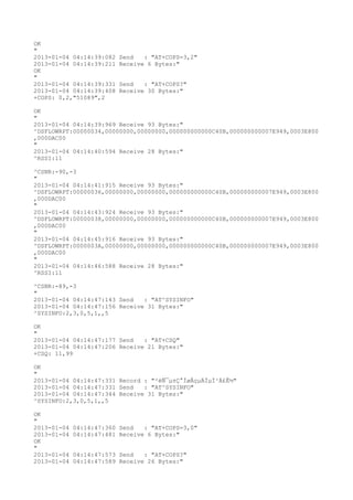 OK
"
2013-01-04 04:14:39:082   Send   : "AT+COPS=3,2"
2013-01-04 04:14:39:211   Receive 6 Bytes:"
OK
"
2013-01-04 04:14:39:331   Send   : "AT+COPS?
"
2013-01-04 04:14:39:408   Receive 30 Bytes:"
+COPS: 0,2,"51089",2

OK
"
2013-01-04 04:14:39:969 Receive 93 Bytes:"
^DSFLOWRPT:00000034,00000000,00000000,000000000000C40B,000000000007E949,0003E800
,000DAC00
"
2013-01-04 04:14:40:594 Receive 28 Bytes:"
^RSSI:11

^CSNR:-90,-3
"
2013-01-04 04:14:41:915 Receive 93 Bytes:"
^DSFLOWRPT:00000036,00000000,00000000,000000000000C40B,000000000007E949,0003E800
,000DAC00
"
2013-01-04 04:14:43:924 Receive 93 Bytes:"
^DSFLOWRPT:00000038,00000000,00000000,000000000000C40B,000000000007E949,0003E800
,000DAC00
"
2013-01-04 04:14:45:916 Receive 93 Bytes:"
^DSFLOWRPT:0000003A,00000000,00000000,000000000000C40B,000000000007E949,0003E800
,000DAC00
"
2013-01-04 04:14:46:588 Receive 28 Bytes:"
^RSSI:11

^CSNR:-89,-3
"
2013-01-04 04:14:47:143 Send   : "AT^SYSINFO"
2013-01-04 04:14:47:156 Receive 31 Bytes:"
^SYSINFO:2,3,0,5,1,,5

OK
"
2013-01-04 04:14:47:177 Send   : "AT+CSQ"
2013-01-04 04:14:47:206 Receive 21 Bytes:"
+CSQ: 11,99

OK
"
2013-01-04 04:14:47:331 Record : "²éÑ¯µ±Ç°ÍøÂçµÄÏµÍ³Ä£Ê½"
2013-01-04 04:14:47:331 Send   : "AT^SYSINFO"
2013-01-04 04:14:47:344 Receive 31 Bytes:"
^SYSINFO:2,3,0,5,1,,5

OK
"
2013-01-04   04:14:47:360 Send   : "AT+COPS=3,0"
2013-01-04   04:14:47:481 Receive 6 Bytes:"
OK
"
2013-01-04   04:14:47:573 Send   : "AT+COPS?
"
2013-01-04   04:14:47:589 Receive 26 Bytes:"
 
