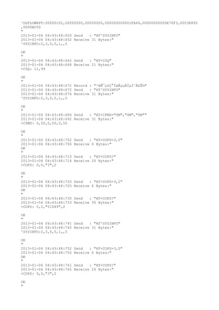 ^DSFLOWRPT:00000102,00000000,00000000,000000000001FA66,00000000000E76F3,0003E800
,000DAC00
"
2013-01-04 04:43:48:650 Send   : "AT^SYSINFO"
2013-01-04 04:43:48:652 Receive 31 Bytes:"
^SYSINFO:2,3,0,5,1,,5

OK
"
2013-01-04 04:43:48:662 Send   : "AT+CSQ"
2013-01-04 04:43:48:668 Receive 21 Bytes:"
+CSQ: 11,99

OK
"
2013-01-04 04:43:48:672 Record : "²éÑ¯µ±Ç°ÍøÂçµÄÏµÍ³Ä£Ê½"
2013-01-04 04:43:48:672 Send   : "AT^SYSINFO"
2013-01-04 04:43:48:676 Receive 31 Bytes:"
^SYSINFO:2,3,0,5,1,,5

OK
"
2013-01-04 04:43:48:686 Send   : "AT+CPMS="SM","SM","SM""
2013-01-04 04:43:48:692 Receive 31 Bytes:"
+CPMS: 0,50,0,50,0,50

OK
"
2013-01-04 04:43:48:702   Send   : "AT+COPS=3,0"
2013-01-04 04:43:48:706   Receive 6 Bytes:"
OK
"
2013-01-04 04:43:48:710   Send   : "AT+COPS?
"
2013-01-04 04:43:48:714   Receive 26 Bytes:"
+COPS: 0,0,"3",2

OK
"
2013-01-04 04:43:48:720   Send   : "AT+COPS=3,2"
2013-01-04 04:43:48:725   Receive 6 Bytes:"
OK
"
2013-01-04 04:43:48:730   Send   : "AT+COPS?
"
2013-01-04 04:43:48:733   Receive 30 Bytes:"
+COPS: 0,2,"51089",2

OK
"
2013-01-04 04:43:48:741 Send   : "AT^SYSINFO"
2013-01-04 04:43:48:745 Receive 31 Bytes:"
^SYSINFO:2,3,0,5,1,,5

OK
"
2013-01-04 04:43:48:752   Send   : "AT+COPS=3,0"
2013-01-04 04:43:48:755   Receive 6 Bytes:"
OK
"
2013-01-04 04:43:48:761   Send   : "AT+COPS?
"
2013-01-04 04:43:48:765   Receive 26 Bytes:"
+COPS: 0,0,"3",2

OK
"
 