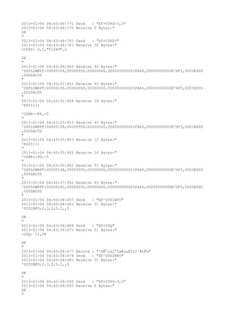 2013-01-04 04:43:48:771   Send   : "AT+COPS=3,2"
2013-01-04 04:43:48:775   Receive 6 Bytes:"
OK
"
2013-01-04 04:43:48:781   Send   : "AT+COPS?
"
2013-01-04 04:43:48:783   Receive 30 Bytes:"
+COPS: 0,2,"51089",2

OK
"
2013-01-04 04:43:49:960 Receive 93 Bytes:"
^DSFLOWRPT:00000104,00000000,00000000,000000000001FA66,00000000000E76F3,0003E800
,000DAC00
"
2013-01-04 04:43:51:951 Receive 93 Bytes:"
^DSFLOWRPT:00000106,00000000,00000000,000000000001FA66,00000000000E76F3,0003E800
,000DAC00
"
2013-01-04 04:43:52:904 Receive 28 Bytes:"
^RSSI:11

^CSNR:-86,-5
"
2013-01-04 04:43:53:953 Receive 93 Bytes:"
^DSFLOWRPT:00000108,00000000,00000000,000000000001FA66,00000000000E76F3,0003E800
,000DAC00
"
2013-01-04 04:43:55:903 Receive 12 Bytes:"
^RSSI:11
"
2013-01-04 04:43:55:903 Receive 16 Bytes:"
^CSNR:-90,-5
"
2013-01-04 04:43:55:952 Receive 93 Bytes:"
^DSFLOWRPT:0000010A,00000000,00000000,000000000001FA66,00000000000E76F3,0003E800
,000DAC00
"
2013-01-04 04:43:57:952 Receive 93 Bytes:"
^DSFLOWRPT:0000010C,00000000,00000000,000000000001FA66,00000000000E76F3,0003E800
,000DAC00
"
2013-01-04 04:43:58:657 Send   : "AT^SYSINFO"
2013-01-04 04:43:58:661 Receive 31 Bytes:"
^SYSINFO:2,3,0,5,1,,5

OK
"
2013-01-04 04:43:58:668 Send   : "AT+CSQ"
2013-01-04 04:43:58:671 Receive 21 Bytes:"
+CSQ: 11,99

OK
"
2013-01-04 04:43:58:677 Record : "²éÑ¯µ±Ç°ÍøÂçµÄÏµÍ³Ä£Ê½"
2013-01-04 04:43:58:678 Send   : "AT^SYSINFO"
2013-01-04 04:43:58:681 Receive 31 Bytes:"
^SYSINFO:2,3,0,5,1,,5

OK
"
2013-01-04 04:43:58:690 Send   : "AT+COPS=3,0"
2013-01-04 04:43:58:693 Receive 6 Bytes:"
OK
"
 