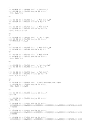 2013-01-04 04:43:58:699 Send   : "AT+COPS?
"
2013-01-04 04:43:58:703 Receive 26 Bytes:"
+COPS: 0,0,"3",2

OK
"
2013-01-04 04:43:58:709   Send   : "AT+COPS=3,2"
2013-01-04 04:43:58:712   Receive 6 Bytes:"
OK
"
2013-01-04 04:43:58:719   Send   : "AT+COPS?
"
2013-01-04 04:43:58:722   Receive 30 Bytes:"
+COPS: 0,2,"51089",2

OK
"
2013-01-04 04:43:58:731 Send   : "AT^SYSINFO"
2013-01-04 04:43:58:736 Receive 31 Bytes:"
^SYSINFO:2,3,0,5,1,,5

OK
"
2013-01-04 04:43:58:744   Send   : "AT+COPS=3,0"
2013-01-04 04:43:58:748   Receive 6 Bytes:"
OK
"
2013-01-04 04:43:58:752   Send   : "AT+COPS?
"
2013-01-04 04:43:58:756   Receive 26 Bytes:"
+COPS: 0,0,"3",2

OK
"
2013-01-04 04:43:58:762   Send   : "AT+COPS=3,2"
2013-01-04 04:43:58:766   Receive 6 Bytes:"
OK
"
2013-01-04 04:43:58:772   Send   : "AT+COPS?
"
2013-01-04 04:43:58:776   Receive 30 Bytes:"
+COPS: 0,2,"51089",2

OK
"
2013-01-04 04:43:58:803 Send   : "AT+CPMS="SM","SM","SM""
2013-01-04 04:43:58:808 Receive 31 Bytes:"
+CPMS: 0,50,0,50,0,50

OK
"
2013-01-04 04:43:58:903 Receive 12 Bytes:"
^RSSI:11
"
2013-01-04 04:43:58:905 Receive 16 Bytes:"
^CSNR:-88,-5
"
2013-01-04 04:43:59:955 Receive 93 Bytes:"
^DSFLOWRPT:0000010E,00000000,00000000,000000000001FA66,00000000000E76F3,0003E800
,000DAC00
"
2013-01-04 04:44:01:977 Receive 93 Bytes:"
^DSFLOWRPT:00000110,00000000,00000000,000000000001FA66,00000000000E76F3,0003E800
,000DAC00
"
2013-01-04 04:44:03:953 Receive 93 Bytes:"
^DSFLOWRPT:00000112,00000000,00000000,000000000001FA66,00000000000E76F3,0003E800
 