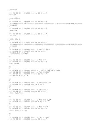 ,000DAC00
"
2013-01-04 04:44:04:906 Receive 28 Bytes:"
^RSSI:11

^CSNR:-90,-5
"
2013-01-04 04:44:05:953 Receive 93 Bytes:"
^DSFLOWRPT:00000114,00000000,00000000,000000000001FA66,00000000000E76F3,0003E800
,000DAC00
"
2013-01-04 04:44:06:585 Receive 13 Bytes:"
^MODE:5,4
"
2013-01-04 04:44:07:907 Receive 28 Bytes:"
^RSSI:11

^CSNR:-90,-4
"
2013-01-04 04:44:07:952 Receive 93 Bytes:"
^DSFLOWRPT:00000116,00000000,00000000,000000000001FA66,00000000000E76F3,0003E800
,000DAC00
"
2013-01-04 04:44:08:667 Send   : "AT^SYSINFO"
2013-01-04 04:44:08:670 Receive 31 Bytes:"
^SYSINFO:2,3,0,5,1,,4

OK
"
2013-01-04 04:44:08:679 Send   : "AT+CSQ"
2013-01-04 04:44:08:686 Receive 21 Bytes:"
+CSQ: 11,99

OK
"
2013-01-04 04:44:08:692 Record : "²éÑ¯µ±Ç°ÍøÂçµÄÏµÍ³Ä£Ê½"
2013-01-04 04:44:08:692 Send   : "AT^SYSINFO"
2013-01-04 04:44:08:697 Receive 31 Bytes:"
^SYSINFO:2,3,0,5,1,,4

OK
"
2013-01-04 04:44:08:711   Send   : "AT+COPS=3,0"
2013-01-04 04:44:08:714   Receive 6 Bytes:"
OK
"
2013-01-04 04:44:08:717   Send   : "AT+COPS?
"
2013-01-04 04:44:08:720   Receive 26 Bytes:"
+COPS: 0,0,"3",2

OK
"
2013-01-04 04:44:08:727   Send   : "AT+COPS=3,2"
2013-01-04 04:44:08:730   Receive 6 Bytes:"
OK
"
2013-01-04 04:44:08:737   Send   : "AT+COPS?
"
2013-01-04 04:44:08:740   Receive 30 Bytes:"
+COPS: 0,2,"51089",2

OK
"
2013-01-04 04:44:08:748 Send   : "AT^SYSINFO"
2013-01-04 04:44:08:750 Receive 31 Bytes:"
 