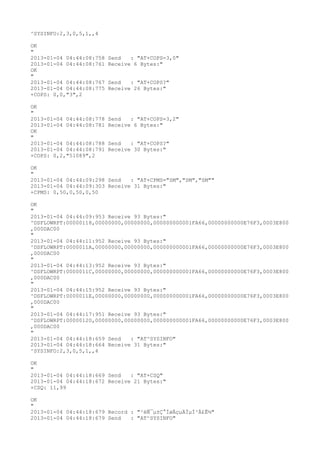 ^SYSINFO:2,3,0,5,1,,4

OK
"
2013-01-04 04:44:08:758   Send   : "AT+COPS=3,0"
2013-01-04 04:44:08:761   Receive 6 Bytes:"
OK
"
2013-01-04 04:44:08:767   Send   : "AT+COPS?
"
2013-01-04 04:44:08:775   Receive 26 Bytes:"
+COPS: 0,0,"3",2

OK
"
2013-01-04 04:44:08:778   Send   : "AT+COPS=3,2"
2013-01-04 04:44:08:781   Receive 6 Bytes:"
OK
"
2013-01-04 04:44:08:788   Send   : "AT+COPS?
"
2013-01-04 04:44:08:791   Receive 30 Bytes:"
+COPS: 0,2,"51089",2

OK
"
2013-01-04 04:44:09:298 Send   : "AT+CPMS="SM","SM","SM""
2013-01-04 04:44:09:303 Receive 31 Bytes:"
+CPMS: 0,50,0,50,0,50

OK
"
2013-01-04 04:44:09:953 Receive 93 Bytes:"
^DSFLOWRPT:00000118,00000000,00000000,000000000001FA66,00000000000E76F3,0003E800
,000DAC00
"
2013-01-04 04:44:11:952 Receive 93 Bytes:"
^DSFLOWRPT:0000011A,00000000,00000000,000000000001FA66,00000000000E76F3,0003E800
,000DAC00
"
2013-01-04 04:44:13:952 Receive 93 Bytes:"
^DSFLOWRPT:0000011C,00000000,00000000,000000000001FA66,00000000000E76F3,0003E800
,000DAC00
"
2013-01-04 04:44:15:952 Receive 93 Bytes:"
^DSFLOWRPT:0000011E,00000000,00000000,000000000001FA66,00000000000E76F3,0003E800
,000DAC00
"
2013-01-04 04:44:17:951 Receive 93 Bytes:"
^DSFLOWRPT:00000120,00000000,00000000,000000000001FA66,00000000000E76F3,0003E800
,000DAC00
"
2013-01-04 04:44:18:659 Send   : "AT^SYSINFO"
2013-01-04 04:44:18:664 Receive 31 Bytes:"
^SYSINFO:2,3,0,5,1,,4

OK
"
2013-01-04 04:44:18:669 Send   : "AT+CSQ"
2013-01-04 04:44:18:672 Receive 21 Bytes:"
+CSQ: 11,99

OK
"
2013-01-04 04:44:18:679 Record : "²éÑ¯µ±Ç°ÍøÂçµÄÏµÍ³Ä£Ê½"
2013-01-04 04:44:18:679 Send   : "AT^SYSINFO"
 