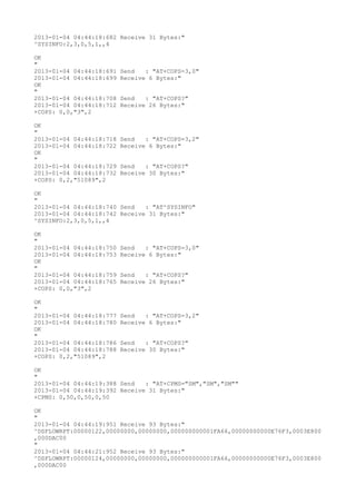 2013-01-04 04:44:18:682 Receive 31 Bytes:"
^SYSINFO:2,3,0,5,1,,4

OK
"
2013-01-04 04:44:18:691   Send   : "AT+COPS=3,0"
2013-01-04 04:44:18:699   Receive 6 Bytes:"
OK
"
2013-01-04 04:44:18:708   Send   : "AT+COPS?
"
2013-01-04 04:44:18:712   Receive 26 Bytes:"
+COPS: 0,0,"3",2

OK
"
2013-01-04 04:44:18:718   Send   : "AT+COPS=3,2"
2013-01-04 04:44:18:722   Receive 6 Bytes:"
OK
"
2013-01-04 04:44:18:729   Send   : "AT+COPS?
"
2013-01-04 04:44:18:732   Receive 30 Bytes:"
+COPS: 0,2,"51089",2

OK
"
2013-01-04 04:44:18:740 Send   : "AT^SYSINFO"
2013-01-04 04:44:18:742 Receive 31 Bytes:"
^SYSINFO:2,3,0,5,1,,4

OK
"
2013-01-04 04:44:18:750   Send   : "AT+COPS=3,0"
2013-01-04 04:44:18:753   Receive 6 Bytes:"
OK
"
2013-01-04 04:44:18:759   Send   : "AT+COPS?
"
2013-01-04 04:44:18:765   Receive 26 Bytes:"
+COPS: 0,0,"3",2

OK
"
2013-01-04 04:44:18:777   Send   : "AT+COPS=3,2"
2013-01-04 04:44:18:780   Receive 6 Bytes:"
OK
"
2013-01-04 04:44:18:786   Send   : "AT+COPS?
"
2013-01-04 04:44:18:788   Receive 30 Bytes:"
+COPS: 0,2,"51089",2

OK
"
2013-01-04 04:44:19:388 Send   : "AT+CPMS="SM","SM","SM""
2013-01-04 04:44:19:392 Receive 31 Bytes:"
+CPMS: 0,50,0,50,0,50

OK
"
2013-01-04 04:44:19:951 Receive 93 Bytes:"
^DSFLOWRPT:00000122,00000000,00000000,000000000001FA66,00000000000E76F3,0003E800
,000DAC00
"
2013-01-04 04:44:21:952 Receive 93 Bytes:"
^DSFLOWRPT:00000124,00000000,00000000,000000000001FA66,00000000000E76F3,0003E800
,000DAC00
 