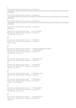"
2013-01-04 04:44:23:958 Receive 93 Bytes:"
^DSFLOWRPT:00000126,00000000,00000000,000000000001FA66,00000000000E76F3,0003E800
,000DAC00
"
2013-01-04 04:44:25:953 Receive 93 Bytes:"
^DSFLOWRPT:00000128,00000000,00000000,000000000001FA66,00000000000E76F3,0003E800
,000DAC00
"
2013-01-04 04:44:27:952 Receive 93 Bytes:"
^DSFLOWRPT:0000012A,0000007C,00000000,000000000001FB5E,00000000000E76F3,0003E800
,000DAC00
"
2013-01-04 04:44:28:625 Receive 13 Bytes:"
^MODE:5,5
"
2013-01-04 04:44:28:754 Send   : "AT^SYSINFO"
2013-01-04 04:44:28:765 Receive 31 Bytes:"
^SYSINFO:2,3,0,5,1,,5

OK
"
2013-01-04 04:44:28:781 Send   : "AT+CSQ"
2013-01-04 04:44:28:788 Receive 21 Bytes:"
+CSQ: 11,99

OK
"
2013-01-04 04:44:28:824 Record : "²éÑ¯µ±Ç°ÍøÂçµÄÏµÍ³Ä£Ê½"
2013-01-04 04:44:28:824 Send   : "AT^SYSINFO"
2013-01-04 04:44:28:838 Receive 31 Bytes:"
^SYSINFO:2,3,0,5,1,,5

OK
"
2013-01-04 04:44:28:857   Send   : "AT+COPS=3,0"
2013-01-04 04:44:28:862   Receive 6 Bytes:"
OK
"
2013-01-04 04:44:28:864   Send   : "AT+COPS?
"
2013-01-04 04:44:28:871   Receive 26 Bytes:"
+COPS: 0,0,"3",2

OK
"
2013-01-04 04:44:28:881   Send   : "AT+COPS=3,2"
2013-01-04 04:44:28:887   Receive 6 Bytes:"
OK
"
2013-01-04 04:44:28:891   Send   : "AT+COPS?
"
2013-01-04 04:44:28:895   Receive 30 Bytes:"
+COPS: 0,2,"51089",2

OK
"
2013-01-04 04:44:28:903 Send   : "AT^SYSINFO"
2013-01-04 04:44:28:908 Receive 31 Bytes:"
^SYSINFO:2,3,0,5,1,,5

OK
"
2013-01-04 04:44:28:914 Send   : "AT+COPS=3,0"
2013-01-04 04:44:28:915 Receive 28 Bytes:"
^RSSI:11
 