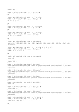 ^CSNR:-86,-4
"
2013-01-04 04:44:28:917 Receive 6 Bytes:"
OK
"
2013-01-04 04:44:28:921 Send   : "AT+COPS?
"
2013-01-04 04:44:28:958 Receive 26 Bytes:"
+COPS: 0,0,"3",2

OK
"
2013-01-04 04:44:28:968   Send   : "AT+COPS=3,2"
2013-01-04 04:44:28:978   Receive 6 Bytes:"
OK
"
2013-01-04 04:44:28:979   Send   : "AT+COPS?
"
2013-01-04 04:44:28:982   Receive 30 Bytes:"
+COPS: 0,2,"51089",2

OK
"
2013-01-04 04:44:29:967 Receive 93 Bytes:"
^DSFLOWRPT:0000012C,0000005C,00000088,000000000001FC16,00000000000E7803,0003E800
,000DAC00
"
2013-01-04 04:44:30:138 Send   : "AT+CPMS="SM","SM","SM""
2013-01-04 04:44:30:144 Receive 31 Bytes:"
+CPMS: 0,50,0,50,0,50

OK
"
2013-01-04 04:44:31:928 Receive 28 Bytes:"
^RSSI:11

^CSNR:-90,-4
"
2013-01-04 04:44:32:001 Receive 93 Bytes:"
^DSFLOWRPT:0000012E,0000001A,0000001A,000000000001FC4A,00000000000E7837,0003E800
,000DAC00
"
2013-01-04 04:44:33:958 Receive 93 Bytes:"
^DSFLOWRPT:00000130,00000000,00000000,000000000001FC4A,00000000000E7837,0003E800
,000DAC00
"
2013-01-04 04:44:35:989 Receive 93 Bytes:"
^DSFLOWRPT:00000132,00000000,00000000,000000000001FC4A,00000000000E7837,0003E800
,000DAC00
"
2013-01-04 04:44:37:910 Receive 12 Bytes:"
^RSSI:11
"
2013-01-04 04:44:37:910 Receive 16 Bytes:"
^CSNR:-88,-4
"
2013-01-04 04:44:37:953 Receive 93 Bytes:"
^DSFLOWRPT:00000134,00000000,00000000,000000000001FC4A,00000000000E7837,0003E800
,000DAC00
"
2013-01-04 04:44:38:677 Send   : "AT^SYSINFO"
2013-01-04 04:44:38:680 Receive 31 Bytes:"
^SYSINFO:2,3,0,5,1,,5

OK
 