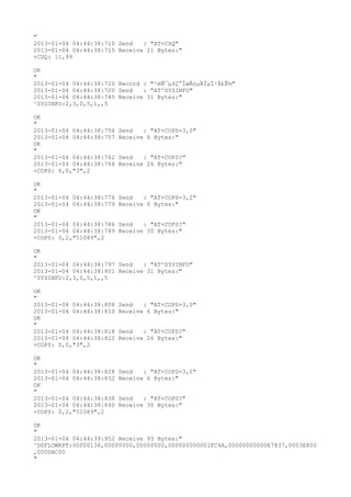 "
2013-01-04 04:44:38:710 Send   : "AT+CSQ"
2013-01-04 04:44:38:715 Receive 21 Bytes:"
+CSQ: 11,99

OK
"
2013-01-04 04:44:38:720 Record : "²éÑ¯µ±Ç°ÍøÂçµÄÏµÍ³Ä£Ê½"
2013-01-04 04:44:38:720 Send   : "AT^SYSINFO"
2013-01-04 04:44:38:745 Receive 31 Bytes:"
^SYSINFO:2,3,0,5,1,,5

OK
"
2013-01-04 04:44:38:754   Send   : "AT+COPS=3,0"
2013-01-04 04:44:38:757   Receive 6 Bytes:"
OK
"
2013-01-04 04:44:38:762   Send   : "AT+COPS?
"
2013-01-04 04:44:38:768   Receive 26 Bytes:"
+COPS: 0,0,"3",2

OK
"
2013-01-04 04:44:38:776   Send   : "AT+COPS=3,2"
2013-01-04 04:44:38:779   Receive 6 Bytes:"
OK
"
2013-01-04 04:44:38:786   Send   : "AT+COPS?
"
2013-01-04 04:44:38:789   Receive 30 Bytes:"
+COPS: 0,2,"51089",2

OK
"
2013-01-04 04:44:38:797 Send   : "AT^SYSINFO"
2013-01-04 04:44:38:801 Receive 31 Bytes:"
^SYSINFO:2,3,0,5,1,,5

OK
"
2013-01-04 04:44:38:808   Send   : "AT+COPS=3,0"
2013-01-04 04:44:38:810   Receive 6 Bytes:"
OK
"
2013-01-04 04:44:38:818   Send   : "AT+COPS?
"
2013-01-04 04:44:38:822   Receive 26 Bytes:"
+COPS: 0,0,"3",2

OK
"
2013-01-04 04:44:38:828   Send   : "AT+COPS=3,2"
2013-01-04 04:44:38:832   Receive 6 Bytes:"
OK
"
2013-01-04 04:44:38:838   Send   : "AT+COPS?
"
2013-01-04 04:44:38:840   Receive 30 Bytes:"
+COPS: 0,2,"51089",2

OK
"
2013-01-04 04:44:39:952 Receive 93 Bytes:"
^DSFLOWRPT:00000136,00000000,00000000,000000000001FC4A,00000000000E7837,0003E800
,000DAC00
"
 
