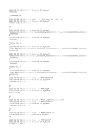 2013-01-04 04:44:40:919 Receive 28 Bytes:"
^RSSI:11

^CSNR:-89,-4
"
2013-01-04 04:44:41:062 Send   : "AT+CPMS="SM","SM","SM""
2013-01-04 04:44:41:068 Receive 31 Bytes:"
+CPMS: 0,50,0,50,0,50

OK
"
2013-01-04 04:44:41:952 Receive 93 Bytes:"
^DSFLOWRPT:00000138,00000000,00000000,000000000001FC4A,00000000000E7837,0003E800
,000DAC00
"
2013-01-04 04:44:43:912 Receive 28 Bytes:"
^RSSI:11

^CSNR:-90,-4
"
2013-01-04 04:44:43:953 Receive 93 Bytes:"
^DSFLOWRPT:0000013A,00000000,00000000,000000000001FC4A,00000000000E7837,0003E800
,000DAC00
"
2013-01-04 04:44:45:952 Receive 93 Bytes:"
^DSFLOWRPT:0000013C,00000074,0000007A,000000000001FD33,00000000000E792C,0003E800
,000DAC00
"
2013-01-04 04:44:46:914 Receive 28 Bytes:"
^RSSI:11

^CSNR:-85,-4
"
2013-01-04 04:44:47:955 Receive 93 Bytes:"
^DSFLOWRPT:0000013E,00000074,00000080,000000000001FE1C,00000000000E7A2D,0003E800
,000DAC00
"
2013-01-04 04:44:48:686 Send   : "AT^SYSINFO"
2013-01-04 04:44:48:689 Receive 31 Bytes:"
^SYSINFO:2,3,0,5,1,,5

OK
"
2013-01-04 04:44:48:694 Send   : "AT+CSQ"
2013-01-04 04:44:48:698 Receive 21 Bytes:"
+CSQ: 11,99

OK
"
2013-01-04 04:44:48:703 Record : "²éÑ¯µ±Ç°ÍøÂçµÄÏµÍ³Ä£Ê½"
2013-01-04 04:44:48:703 Send   : "AT^SYSINFO"
2013-01-04 04:44:48:709 Receive 31 Bytes:"
^SYSINFO:2,3,0,5,1,,5

OK
"
2013-01-04 04:44:48:715   Send   : "AT+COPS=3,0"
2013-01-04 04:44:48:718   Receive 6 Bytes:"
OK
"
2013-01-04 04:44:48:721   Send   : "AT+COPS?
"
2013-01-04 04:44:48:726   Receive 26 Bytes:"
+COPS: 0,0,"3",2
 