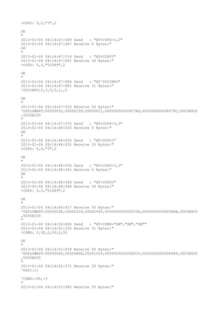 +COPS: 0,0,"3",2

OK
"
2013-01-04 04:14:47:609   Send   : "AT+COPS=3,2"
2013-01-04 04:14:47:687   Receive 6 Bytes:"
OK
"
2013-01-04 04:14:47:714   Send   : "AT+COPS?
"
2013-01-04 04:14:47:801   Receive 30 Bytes:"
+COPS: 0,2,"51089",2

OK
"
2013-01-04 04:14:47:804 Send   : "AT^SYSINFO"
2013-01-04 04:14:47:881 Receive 31 Bytes:"
^SYSINFO:2,3,0,5,1,,5

OK
"
2013-01-04 04:14:47:915 Receive 93 Bytes:"
^DSFLOWRPT:0000003C,000001D9,00000F21,000000000000C7BD,000000000008078C,0003E800
,000DAC00
"
2013-01-04 04:14:47:970 Send   : "AT+COPS=3,0"
2013-01-04 04:14:48:020 Receive 6 Bytes:"
OK
"
2013-01-04 04:14:48:026 Send   : "AT+COPS?
"
2013-01-04 04:14:48:031 Receive 26 Bytes:"
+COPS: 0,0,"3",2

OK
"
2013-01-04 04:14:48:036   Send   : "AT+COPS=3,2"
2013-01-04 04:14:48:041   Receive 6 Bytes:"
OK
"
2013-01-04 04:14:48:046   Send   : "AT+COPS?
"
2013-01-04 04:14:48:049   Receive 30 Bytes:"
+COPS: 0,2,"51089",2

OK
"
2013-01-04 04:14:49:917 Receive 93 Bytes:"
^DSFLOWRPT:0000003E,00000226,0000295F,000000000000CC0A,0000000000085A4B,0003E800
,000DAC00
"
2013-01-04 04:14:50:800 Send   : "AT+CPMS="SM","SM","SM""
2013-01-04 04:14:51:220 Receive 31 Bytes:"
+CPMS: 0,50,0,50,0,50

OK
"
2013-01-04 04:14:51:918 Receive 93 Bytes:"
^DSFLOWRPT:00000040,00000B5B,0000151F,000000000000E2C0,0000000000088489,0003E800
,000DAC00
"
2013-01-04 04:14:52:571 Receive 28 Bytes:"
^RSSI:11

^CSNR:-90,-3
"
2013-01-04 04:14:53:985 Receive 93 Bytes:"
 