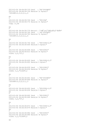 2013-01-04 04:44:58:719 Send   : "AT^SYSINFO"
2013-01-04 04:44:58:726 Receive 31 Bytes:"
^SYSINFO:2,3,0,5,1,,5

OK
"
2013-01-04 04:44:58:766 Send   : "AT+CSQ"
2013-01-04 04:44:58:772 Receive 21 Bytes:"
+CSQ: 11,99

OK
"
2013-01-04 04:44:58:779 Record : "²éÑ¯µ±Ç°ÍøÂçµÄÏµÍ³Ä£Ê½"
2013-01-04 04:44:58:780 Send   : "AT^SYSINFO"
2013-01-04 04:44:58:783 Receive 31 Bytes:"
^SYSINFO:2,3,0,5,1,,5

OK
"
2013-01-04 04:44:58:792   Send   : "AT+COPS=3,0"
2013-01-04 04:44:58:800   Receive 6 Bytes:"
OK
"
2013-01-04 04:44:58:808   Send   : "AT+COPS?
"
2013-01-04 04:44:58:813   Receive 26 Bytes:"
+COPS: 0,0,"3",2

OK
"
2013-01-04 04:44:58:820   Send   : "AT+COPS=3,2"
2013-01-04 04:44:58:822   Receive 6 Bytes:"
OK
"
2013-01-04 04:44:58:830   Send   : "AT+COPS?
"
2013-01-04 04:44:58:834   Receive 30 Bytes:"
+COPS: 0,2,"51089",2

OK
"
2013-01-04 04:44:58:841 Send   : "AT^SYSINFO"
2013-01-04 04:44:58:844 Receive 31 Bytes:"
^SYSINFO:2,3,0,5,1,,5

OK
"
2013-01-04 04:44:58:852   Send   : "AT+COPS=3,0"
2013-01-04 04:44:58:856   Receive 6 Bytes:"
OK
"
2013-01-04 04:44:58:862   Send   : "AT+COPS?
"
2013-01-04 04:44:58:866   Receive 26 Bytes:"
+COPS: 0,0,"3",2

OK
"
2013-01-04 04:44:58:873   Send   : "AT+COPS=3,2"
2013-01-04 04:44:58:879   Receive 6 Bytes:"
OK
"
2013-01-04 04:44:58:882   Send   : "AT+COPS?
"
2013-01-04 04:44:58:886   Receive 30 Bytes:"
+COPS: 0,2,"51089",2

OK
 