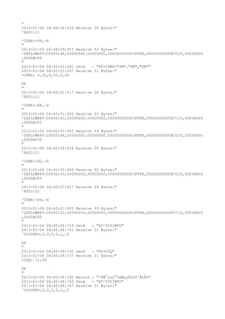 "
2013-01-04 04:44:58:916 Receive 28 Bytes:"
^RSSI:11

^CSNR:-89,-4
"
2013-01-04 04:44:59:953 Receive 93 Bytes:"
^DSFLOWRPT:0000014A,00000000,00000000,000000000001FFFB,00000000000E7C10,0003E800
,000DAC00
"
2013-01-04 04:45:01:241 Send   : "AT+CPMS="SM","SM","SM""
2013-01-04 04:45:01:247 Receive 31 Bytes:"
+CPMS: 0,50,0,50,0,50

OK
"
2013-01-04 04:45:01:917 Receive 28 Bytes:"
^RSSI:11

^CSNR:-88,-4
"
2013-01-04 04:45:01:952 Receive 93 Bytes:"
^DSFLOWRPT:0000014C,00000000,00000000,000000000001FFFB,00000000000E7C10,0003E800
,000DAC00
"
2013-01-04 04:45:03:952 Receive 93 Bytes:"
^DSFLOWRPT:0000014E,00000000,00000000,000000000001FFFB,00000000000E7C10,0003E800
,000DAC00
"
2013-01-04 04:45:04:918 Receive 28 Bytes:"
^RSSI:11

^CSNR:-82,-4
"
2013-01-04 04:45:05:956 Receive 93 Bytes:"
^DSFLOWRPT:00000150,00000000,00000000,000000000001FFFB,00000000000E7C10,0003E800
,000DAC00
"
2013-01-04 04:45:07:917 Receive 28 Bytes:"
^RSSI:11

^CSNR:-89,-4
"
2013-01-04 04:45:07:955 Receive 93 Bytes:"
^DSFLOWRPT:00000152,00000000,00000000,000000000001FFFB,00000000000E7C10,0003E800
,000DAC00
"
2013-01-04 04:45:08:719 Send   : "AT^SYSINFO"
2013-01-04 04:45:08:721 Receive 31 Bytes:"
^SYSINFO:2,3,0,5,1,,5

OK
"
2013-01-04 04:45:08:732 Send   : "AT+CSQ"
2013-01-04 04:45:08:737 Receive 21 Bytes:"
+CSQ: 11,99

OK
"
2013-01-04 04:45:08:742 Record : "²éÑ¯µ±Ç°ÍøÂçµÄÏµÍ³Ä£Ê½"
2013-01-04 04:45:08:742 Send   : "AT^SYSINFO"
2013-01-04 04:45:08:747 Receive 31 Bytes:"
^SYSINFO:2,3,0,5,1,,5
 