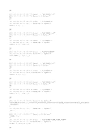 OK
"
2013-01-04 04:45:08:755   Send   : "AT+COPS=3,0"
2013-01-04 04:45:08:758   Receive 6 Bytes:"
OK
"
2013-01-04 04:45:08:766   Send   : "AT+COPS?
"
2013-01-04 04:45:08:771   Receive 26 Bytes:"
+COPS: 0,0,"3",2

OK
"
2013-01-04 04:45:08:776   Send   : "AT+COPS=3,2"
2013-01-04 04:45:08:779   Receive 6 Bytes:"
OK
"
2013-01-04 04:45:08:786   Send   : "AT+COPS?
"
2013-01-04 04:45:08:791   Receive 30 Bytes:"
+COPS: 0,2,"51089",2

OK
"
2013-01-04 04:45:08:797 Send   : "AT^SYSINFO"
2013-01-04 04:45:08:801 Receive 31 Bytes:"
^SYSINFO:2,3,0,5,1,,5

OK
"
2013-01-04 04:45:08:807   Send   : "AT+COPS=3,0"
2013-01-04 04:45:08:811   Receive 6 Bytes:"
OK
"
2013-01-04 04:45:08:816   Send   : "AT+COPS?
"
2013-01-04 04:45:08:820   Receive 26 Bytes:"
+COPS: 0,0,"3",2

OK
"
2013-01-04 04:45:08:826   Send   : "AT+COPS=3,2"
2013-01-04 04:45:08:829   Receive 6 Bytes:"
OK
"
2013-01-04 04:45:08:836   Send   : "AT+COPS?
"
2013-01-04 04:45:08:839   Receive 30 Bytes:"
+COPS: 0,2,"51089",2

OK
"
2013-01-04 04:45:09:953 Receive 93 Bytes:"
^DSFLOWRPT:00000154,00000000,00000000,000000000001FFFB,00000000000E7C10,0003E800
,000DAC00
"
2013-01-04 04:45:10:917 Receive 12 Bytes:"
^RSSI:11
"
2013-01-04 04:45:10:917 Receive 16 Bytes:"
^CSNR:-88,-4
"
2013-01-04 04:45:11:304 Send   : "AT+CPMS="SM","SM","SM""
2013-01-04 04:45:11:309 Receive 31 Bytes:"
+CPMS: 0,50,0,50,0,50

OK
"
 