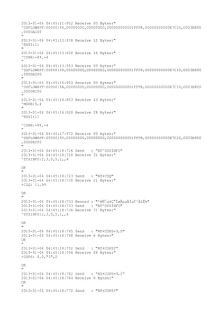 2013-01-04 04:45:11:952 Receive 93 Bytes:"
^DSFLOWRPT:00000156,00000000,00000000,000000000001FFFB,00000000000E7C10,0003E800
,000DAC00
"
2013-01-04 04:45:13:918 Receive 12 Bytes:"
^RSSI:11
"
2013-01-04 04:45:13:920 Receive 16 Bytes:"
^CSNR:-88,-4
"
2013-01-04 04:45:13:953 Receive 93 Bytes:"
^DSFLOWRPT:00000158,00000000,00000000,000000000001FFFB,00000000000E7C10,0003E800
,000DAC00
"
2013-01-04 04:45:15:954 Receive 93 Bytes:"
^DSFLOWRPT:0000015A,00000000,00000000,000000000001FFFB,00000000000E7C10,0003E800
,000DAC00
"
2013-01-04 04:45:16:653 Receive 13 Bytes:"
^MODE:5,4
"
2013-01-04 04:45:16:920 Receive 28 Bytes:"
^RSSI:11

^CSNR:-88,-4
"
2013-01-04 04:45:17:972 Receive 93 Bytes:"
^DSFLOWRPT:0000015C,00000000,00000000,000000000001FFFB,00000000000E7C10,0003E800
,000DAC00
"
2013-01-04 04:45:18:716 Send   : "AT^SYSINFO"
2013-01-04 04:45:18:720 Receive 31 Bytes:"
^SYSINFO:2,3,0,5,1,,4

OK
"
2013-01-04 04:45:18:723 Send   : "AT+CSQ"
2013-01-04 04:45:18:730 Receive 21 Bytes:"
+CSQ: 11,99

OK
"
2013-01-04 04:45:18:733 Record : "²éÑ¯µ±Ç°ÍøÂçµÄÏµÍ³Ä£Ê½"
2013-01-04 04:45:18:733 Send   : "AT^SYSINFO"
2013-01-04 04:45:18:736 Receive 31 Bytes:"
^SYSINFO:2,3,0,5,1,,4

OK
"
2013-01-04 04:45:18:745   Send   : "AT+COPS=3,0"
2013-01-04 04:45:18:748   Receive 6 Bytes:"
OK
"
2013-01-04 04:45:18:752   Send   : "AT+COPS?
"
2013-01-04 04:45:18:756   Receive 26 Bytes:"
+COPS: 0,0,"3",2

OK
"
2013-01-04 04:45:18:762 Send   : "AT+COPS=3,2"
2013-01-04 04:45:18:764 Receive 6 Bytes:"
OK
"
2013-01-04 04:45:18:772 Send   : "AT+COPS?
"
 