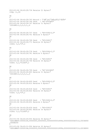 2013-01-04 04:45:28:734 Receive 21 Bytes:"
+CSQ: 11,99

OK
"
2013-01-04 04:45:28:743 Record : "²éÑ¯µ±Ç°ÍøÂçµÄÏµÍ³Ä£Ê½"
2013-01-04 04:45:28:744 Send   : "AT^SYSINFO"
2013-01-04 04:45:28:747 Receive 31 Bytes:"
^SYSINFO:2,3,0,5,1,,4

OK
"
2013-01-04 04:45:28:757   Send   : "AT+COPS=3,0"
2013-01-04 04:45:28:761   Receive 6 Bytes:"
OK
"
2013-01-04 04:45:28:768   Send   : "AT+COPS?
"
2013-01-04 04:45:28:771   Receive 26 Bytes:"
+COPS: 0,0,"3",2

OK
"
2013-01-04 04:45:28:778   Send   : "AT+COPS=3,2"
2013-01-04 04:45:28:781   Receive 6 Bytes:"
OK
"
2013-01-04 04:45:28:788   Send   : "AT+COPS?
"
2013-01-04 04:45:28:790   Receive 30 Bytes:"
+COPS: 0,2,"51089",2

OK
"
2013-01-04 04:45:28:799 Send   : "AT^SYSINFO"
2013-01-04 04:45:28:803 Receive 31 Bytes:"
^SYSINFO:2,3,0,5,1,,4

OK
"
2013-01-04 04:45:28:809   Send   : "AT+COPS=3,0"
2013-01-04 04:45:28:812   Receive 6 Bytes:"
OK
"
2013-01-04 04:45:28:818   Send   : "AT+COPS?
"
2013-01-04 04:45:28:822   Receive 26 Bytes:"
+COPS: 0,0,"3",2

OK
"
2013-01-04 04:45:28:828   Send   : "AT+COPS=3,2"
2013-01-04 04:45:28:831   Receive 6 Bytes:"
OK
"
2013-01-04 04:45:28:839   Send   : "AT+COPS?
"
2013-01-04 04:45:28:841   Receive 30 Bytes:"
+COPS: 0,2,"51089",2

OK
"
2013-01-04 04:45:29:955 Receive 93 Bytes:"
^DSFLOWRPT:00000168,00000000,00000000,000000000001FFFB,00000000000E7C10,0003E800
,000DAC00
"
2013-01-04 04:45:31:954 Receive 93 Bytes:"
^DSFLOWRPT:0000016A,00000000,00000000,000000000001FFFB,00000000000E7C10,0003E800
 