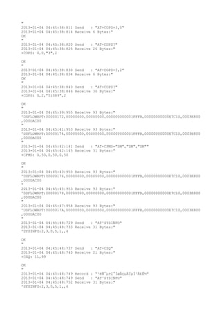 "
2013-01-04 04:45:38:811   Send   : "AT+COPS=3,0"
2013-01-04 04:45:38:814   Receive 6 Bytes:"
OK
"
2013-01-04 04:45:38:820   Send   : "AT+COPS?
"
2013-01-04 04:45:38:825   Receive 26 Bytes:"
+COPS: 0,0,"3",2

OK
"
2013-01-04 04:45:38:830   Send   : "AT+COPS=3,2"
2013-01-04 04:45:38:834   Receive 6 Bytes:"
OK
"
2013-01-04 04:45:38:840   Send   : "AT+COPS?
"
2013-01-04 04:45:38:846   Receive 30 Bytes:"
+COPS: 0,2,"51089",2

OK
"
2013-01-04 04:45:39:955 Receive 93 Bytes:"
^DSFLOWRPT:00000172,00000000,00000000,000000000001FFFB,00000000000E7C10,0003E800
,000DAC00
"
2013-01-04 04:45:41:953 Receive 93 Bytes:"
^DSFLOWRPT:00000174,00000000,00000000,000000000001FFFB,00000000000E7C10,0003E800
,000DAC00
"
2013-01-04 04:45:42:141 Send   : "AT+CPMS="SM","SM","SM""
2013-01-04 04:45:42:145 Receive 31 Bytes:"
+CPMS: 0,50,0,50,0,50

OK
"
2013-01-04 04:45:43:953 Receive 93 Bytes:"
^DSFLOWRPT:00000176,00000000,00000000,000000000001FFFB,00000000000E7C10,0003E800
,000DAC00
"
2013-01-04 04:45:45:953 Receive 93 Bytes:"
^DSFLOWRPT:00000178,00000000,00000000,000000000001FFFB,00000000000E7C10,0003E800
,000DAC00
"
2013-01-04 04:45:47:958 Receive 93 Bytes:"
^DSFLOWRPT:0000017A,00000000,00000000,000000000001FFFB,00000000000E7C10,0003E800
,000DAC00
"
2013-01-04 04:45:48:729 Send   : "AT^SYSINFO"
2013-01-04 04:45:48:733 Receive 31 Bytes:"
^SYSINFO:2,3,0,5,1,,4

OK
"
2013-01-04 04:45:48:737 Send   : "AT+CSQ"
2013-01-04 04:45:48:740 Receive 21 Bytes:"
+CSQ: 11,99

OK
"
2013-01-04 04:45:48:749 Record : "²éÑ¯µ±Ç°ÍøÂçµÄÏµÍ³Ä£Ê½"
2013-01-04 04:45:48:749 Send   : "AT^SYSINFO"
2013-01-04 04:45:48:752 Receive 31 Bytes:"
^SYSINFO:2,3,0,5,1,,4
 