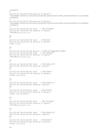 ,000DAC00
"
2013-01-04 04:45:55:956 Receive 93 Bytes:"
^DSFLOWRPT:00000182,00000000,00000000,000000000001FFFB,00000000000E7C10,0003E800
,000DAC00
"
2013-01-04 04:45:57:956 Receive 93 Bytes:"
^DSFLOWRPT:00000184,00000000,00000000,000000000001FFFB,00000000000E7C10,0003E800
,000DAC00
"
2013-01-04 04:45:58:746 Send   : "AT^SYSINFO"
2013-01-04 04:45:58:748 Receive 31 Bytes:"
^SYSINFO:2,3,0,5,1,,4

OK
"
2013-01-04 04:45:58:758 Send   : "AT+CSQ"
2013-01-04 04:45:58:762 Receive 21 Bytes:"
+CSQ: 11,99

OK
"
2013-01-04 04:45:58:768 Record : "²éÑ¯µ±Ç°ÍøÂçµÄÏµÍ³Ä£Ê½"
2013-01-04 04:45:58:768 Send   : "AT^SYSINFO"
2013-01-04 04:45:58:772 Receive 31 Bytes:"
^SYSINFO:2,3,0,5,1,,4

OK
"
2013-01-04 04:45:58:781   Send   : "AT+COPS=3,0"
2013-01-04 04:45:58:786   Receive 6 Bytes:"
OK
"
2013-01-04 04:45:58:787   Send   : "AT+COPS?
"
2013-01-04 04:45:58:790   Receive 26 Bytes:"
+COPS: 0,0,"3",2

OK
"
2013-01-04 04:45:58:797   Send   : "AT+COPS=3,2"
2013-01-04 04:45:58:800   Receive 6 Bytes:"
OK
"
2013-01-04 04:45:58:807   Send   : "AT+COPS?
"
2013-01-04 04:45:58:810   Receive 30 Bytes:"
+COPS: 0,2,"51089",2

OK
"
2013-01-04 04:45:58:819 Send   : "AT^SYSINFO"
2013-01-04 04:45:58:823 Receive 31 Bytes:"
^SYSINFO:2,3,0,5,1,,4

OK
"
2013-01-04 04:45:58:828   Send   : "AT+COPS=3,0"
2013-01-04 04:45:58:831   Receive 6 Bytes:"
OK
"
2013-01-04 04:45:58:837   Send   : "AT+COPS?
"
2013-01-04 04:45:58:846   Receive 26 Bytes:"
+COPS: 0,0,"3",2

OK
 
