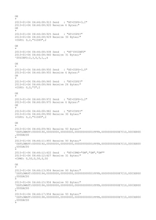 OK
"
2013-01-04 04:46:08:913   Send   : "AT+COPS=3,2"
2013-01-04 04:46:08:920   Receive 6 Bytes:"
OK
"
2013-01-04 04:46:08:925   Send   : "AT+COPS?
"
2013-01-04 04:46:08:929   Receive 30 Bytes:"
+COPS: 0,2,"51089",2

OK
"
2013-01-04 04:46:08:938 Send   : "AT^SYSINFO"
2013-01-04 04:46:08:940 Receive 31 Bytes:"
^SYSINFO:2,3,0,5,1,,4

OK
"
2013-01-04 04:46:08:950   Send   : "AT+COPS=3,0"
2013-01-04 04:46:08:955   Receive 6 Bytes:"
OK
"
2013-01-04 04:46:08:960   Send   : "AT+COPS?
"
2013-01-04 04:46:08:966   Receive 26 Bytes:"
+COPS: 0,0,"3",2

OK
"
2013-01-04 04:46:08:972   Send   : "AT+COPS=3,2"
2013-01-04 04:46:08:975   Receive 6 Bytes:"
OK
"
2013-01-04 04:46:08:982   Send   : "AT+COPS?
"
2013-01-04 04:46:08:990   Receive 30 Bytes:"
+COPS: 0,2,"51089",2

OK
"
2013-01-04 04:46:09:961 Receive 93 Bytes:"
^DSFLOWRPT:00000190,00000000,00000000,000000000001FFFB,00000000000E7C10,0003E800
,000DAC00
"
2013-01-04 04:46:11:955 Receive 93 Bytes:"
^DSFLOWRPT:00000192,00000000,00000000,000000000001FFFB,00000000000E7C10,0003E800
,000DAC00
"
2013-01-04 04:46:12:422 Send   : "AT+CPMS="SM","SM","SM""
2013-01-04 04:46:12:427 Receive 31 Bytes:"
+CPMS: 0,50,0,50,0,50

OK
"
2013-01-04 04:46:13:954 Receive 93 Bytes:"
^DSFLOWRPT:00000194,00000000,00000000,000000000001FFFB,00000000000E7C10,0003E800
,000DAC00
"
2013-01-04 04:46:15:954 Receive 93 Bytes:"
^DSFLOWRPT:00000196,00000000,00000000,000000000001FFFB,00000000000E7C10,0003E800
,000DAC00
"
2013-01-04 04:46:17:954 Receive 93 Bytes:"
^DSFLOWRPT:00000198,00000000,00000000,000000000001FFFB,00000000000E7C10,0003E800
,000DAC00
"
 