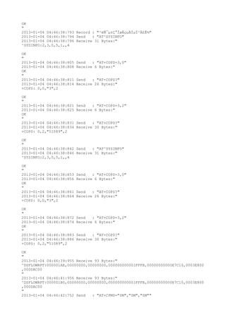 OK
"
2013-01-04 04:46:38:793 Record : "²éÑ¯µ±Ç°ÍøÂçµÄÏµÍ³Ä£Ê½"
2013-01-04 04:46:38:794 Send   : "AT^SYSINFO"
2013-01-04 04:46:38:796 Receive 31 Bytes:"
^SYSINFO:2,3,0,5,1,,4

OK
"
2013-01-04 04:46:38:805   Send   : "AT+COPS=3,0"
2013-01-04 04:46:38:808   Receive 6 Bytes:"
OK
"
2013-01-04 04:46:38:811   Send   : "AT+COPS?
"
2013-01-04 04:46:38:814   Receive 26 Bytes:"
+COPS: 0,0,"3",2

OK
"
2013-01-04 04:46:38:821   Send   : "AT+COPS=3,2"
2013-01-04 04:46:38:825   Receive 6 Bytes:"
OK
"
2013-01-04 04:46:38:831   Send   : "AT+COPS?
"
2013-01-04 04:46:38:834   Receive 30 Bytes:"
+COPS: 0,2,"51089",2

OK
"
2013-01-04 04:46:38:842 Send   : "AT^SYSINFO"
2013-01-04 04:46:38:846 Receive 31 Bytes:"
^SYSINFO:2,3,0,5,1,,4

OK
"
2013-01-04 04:46:38:853   Send   : "AT+COPS=3,0"
2013-01-04 04:46:38:856   Receive 6 Bytes:"
OK
"
2013-01-04 04:46:38:861   Send   : "AT+COPS?
"
2013-01-04 04:46:38:864   Receive 26 Bytes:"
+COPS: 0,0,"3",2

OK
"
2013-01-04 04:46:38:872   Send   : "AT+COPS=3,2"
2013-01-04 04:46:38:874   Receive 6 Bytes:"
OK
"
2013-01-04 04:46:38:883   Send   : "AT+COPS?
"
2013-01-04 04:46:38:886   Receive 30 Bytes:"
+COPS: 0,2,"51089",2

OK
"
2013-01-04 04:46:39:955 Receive 93 Bytes:"
^DSFLOWRPT:000001AE,00000000,00000000,000000000001FFFB,00000000000E7C10,0003E800
,000DAC00
"
2013-01-04 04:46:41:956 Receive 93 Bytes:"
^DSFLOWRPT:000001B0,00000000,00000000,000000000001FFFB,00000000000E7C10,0003E800
,000DAC00
"
2013-01-04 04:46:42:752 Send   : "AT+CPMS="SM","SM","SM""
 