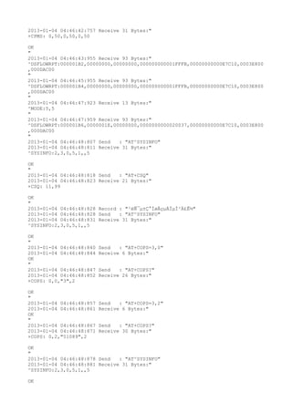 2013-01-04 04:46:42:757 Receive 31 Bytes:"
+CPMS: 0,50,0,50,0,50

OK
"
2013-01-04 04:46:43:955 Receive 93 Bytes:"
^DSFLOWRPT:000001B2,00000000,00000000,000000000001FFFB,00000000000E7C10,0003E800
,000DAC00
"
2013-01-04 04:46:45:955 Receive 93 Bytes:"
^DSFLOWRPT:000001B4,00000000,00000000,000000000001FFFB,00000000000E7C10,0003E800
,000DAC00
"
2013-01-04 04:46:47:923 Receive 13 Bytes:"
^MODE:5,5
"
2013-01-04 04:46:47:959 Receive 93 Bytes:"
^DSFLOWRPT:000001B6,0000001E,00000000,0000000000020037,00000000000E7C10,0003E800
,000DAC00
"
2013-01-04 04:46:48:807 Send   : "AT^SYSINFO"
2013-01-04 04:46:48:811 Receive 31 Bytes:"
^SYSINFO:2,3,0,5,1,,5

OK
"
2013-01-04 04:46:48:818 Send   : "AT+CSQ"
2013-01-04 04:46:48:823 Receive 21 Bytes:"
+CSQ: 11,99

OK
"
2013-01-04 04:46:48:828 Record : "²éÑ¯µ±Ç°ÍøÂçµÄÏµÍ³Ä£Ê½"
2013-01-04 04:46:48:828 Send   : "AT^SYSINFO"
2013-01-04 04:46:48:831 Receive 31 Bytes:"
^SYSINFO:2,3,0,5,1,,5

OK
"
2013-01-04 04:46:48:840   Send   : "AT+COPS=3,0"
2013-01-04 04:46:48:844   Receive 6 Bytes:"
OK
"
2013-01-04 04:46:48:847   Send   : "AT+COPS?
"
2013-01-04 04:46:48:852   Receive 26 Bytes:"
+COPS: 0,0,"3",2

OK
"
2013-01-04 04:46:48:857   Send   : "AT+COPS=3,2"
2013-01-04 04:46:48:861   Receive 6 Bytes:"
OK
"
2013-01-04 04:46:48:867   Send   : "AT+COPS?
"
2013-01-04 04:46:48:871   Receive 30 Bytes:"
+COPS: 0,2,"51089",2

OK
"
2013-01-04 04:46:48:878 Send   : "AT^SYSINFO"
2013-01-04 04:46:48:881 Receive 31 Bytes:"
^SYSINFO:2,3,0,5,1,,5

OK
 