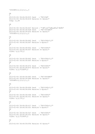 ^SYSINFO:2,3,0,5,1,,5

OK
"
2013-01-04 04:46:58:815 Send   : "AT+CSQ"
2013-01-04 04:46:58:818 Receive 21 Bytes:"
+CSQ: 11,99

OK
"
2013-01-04 04:46:58:827 Record : "²éÑ¯µ±Ç°ÍøÂçµÄÏµÍ³Ä£Ê½"
2013-01-04 04:46:58:828 Send   : "AT^SYSINFO"
2013-01-04 04:46:58:832 Receive 31 Bytes:"
^SYSINFO:2,3,0,5,1,,5

OK
"
2013-01-04 04:46:58:842   Send   : "AT+COPS=3,0"
2013-01-04 04:46:58:847   Receive 6 Bytes:"
OK
"
2013-01-04 04:46:58:852   Send   : "AT+COPS?
"
2013-01-04 04:46:58:857   Receive 26 Bytes:"
+COPS: 0,0,"3",2

OK
"
2013-01-04 04:46:58:862   Send   : "AT+COPS=3,2"
2013-01-04 04:46:58:865   Receive 6 Bytes:"
OK
"
2013-01-04 04:46:58:872   Send   : "AT+COPS?
"
2013-01-04 04:46:58:875   Receive 30 Bytes:"
+COPS: 0,2,"51089",2

OK
"
2013-01-04 04:46:58:883 Send   : "AT^SYSINFO"
2013-01-04 04:46:58:886 Receive 31 Bytes:"
^SYSINFO:2,3,0,5,1,,5

OK
"
2013-01-04 04:46:58:894   Send   : "AT+COPS=3,0"
2013-01-04 04:46:58:896   Receive 6 Bytes:"
OK
"
2013-01-04 04:46:58:906   Send   : "AT+COPS?
"
2013-01-04 04:46:58:911   Receive 26 Bytes:"
+COPS: 0,0,"3",2

OK
"
2013-01-04 04:46:58:917   Send   : "AT+COPS=3,2"
2013-01-04 04:46:58:921   Receive 6 Bytes:"
OK
"
2013-01-04 04:46:58:927   Send   : "AT+COPS?
"
2013-01-04 04:46:58:931   Receive 30 Bytes:"
+COPS: 0,2,"51089",2

OK
"
2013-01-04 04:46:59:956 Receive 93 Bytes:"
 