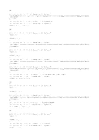 OK
"
2013-01-04 04:14:57:921 Receive 93 Bytes:"
^DSFLOWRPT:00000046,00000197,00001E3C,00000000000101EA,0000000000097BE0,0003E800
,000DAC00
"
2013-01-04 04:14:57:927 Send   : "AT+COPS?
"
2013-01-04 04:14:57:937 Receive 30 Bytes:"
+COPS: 0,2,"51089",2

OK
"
2013-01-04 04:14:58:588 Receive 28 Bytes:"
^RSSI:11

^CSNR:-94,-3
"
2013-01-04 04:14:59:937 Receive 93 Bytes:"
^DSFLOWRPT:00000048,0000055E,000008B4,0000000000010CA7,0000000000098D49,0003E800
,000DAC00
"
2013-01-04 04:15:01:565 Receive 28 Bytes:"
^RSSI:11

^CSNR:-90,-3
"
2013-01-04 04:15:01:978 Receive 93 Bytes:"
^DSFLOWRPT:0000004A,00000882,0000472B,0000000000011DAB,00000000000A1BA0,0003E800
,000DAC00
"
2013-01-04 04:15:03:920 Receive 93 Bytes:"
^DSFLOWRPT:0000004C,000013FB,00002897,00000000000145A1,00000000000A6CCF,0003E800
,000DAC00
"
2013-01-04 04:15:04:136 Send   : "AT+CPMS="SM","SM","SM""
2013-01-04 04:15:04:395 Receive 31 Bytes:"
+CPMS: 0,50,0,50,0,50

OK
"
2013-01-04 04:15:04:565 Receive 28 Bytes:"
^RSSI:11

^CSNR:-91,-3
"
2013-01-04 04:15:05:939 Receive 93 Bytes:"
^DSFLOWRPT:0000004E,00000A5C,00008E2B,0000000000015A59,00000000000B8925,0003E800
,000DAC00
"
2013-01-04 04:15:07:380 Send   : "AT^SYSINFO"
2013-01-04 04:15:07:419 Receive 31 Bytes:"
^SYSINFO:2,3,0,5,1,,5

OK
"
2013-01-04 04:15:07:566 Receive 28 Bytes:"
^RSSI:11

^CSNR:-91,-3
"
2013-01-04 04:15:07:653 Send   : "AT+CSQ"
2013-01-04 04:15:07:856 Receive 21 Bytes:"
+CSQ: 11,99
 