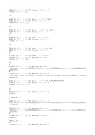 2013-01-04 04:47:08:879 Receive 30 Bytes:"
+COPS: 0,2,"51089",2

OK
"
2013-01-04 04:47:08:887 Send   : "AT^SYSINFO"
2013-01-04 04:47:08:891 Receive 31 Bytes:"
^SYSINFO:2,3,0,5,1,,5

OK
"
2013-01-04 04:47:08:897   Send   : "AT+COPS=3,0"
2013-01-04 04:47:08:901   Receive 6 Bytes:"
OK
"
2013-01-04 04:47:08:906   Send   : "AT+COPS?
"
2013-01-04 04:47:08:911   Receive 26 Bytes:"
+COPS: 0,0,"3",2

OK
"
2013-01-04 04:47:08:916   Send   : "AT+COPS=3,2"
2013-01-04 04:47:08:919   Receive 6 Bytes:"
OK
"
2013-01-04 04:47:08:926   Send   : "AT+COPS?
"
2013-01-04 04:47:08:929   Receive 30 Bytes:"
+COPS: 0,2,"51089",2

OK
"
2013-01-04 04:47:09:956 Receive 93 Bytes:"
^DSFLOWRPT:000001CC,0000003C,0000003C,00000000000208DB,00000000000E83E0,0003E800
,000DAC00
"
2013-01-04 04:47:11:955 Receive 93 Bytes:"
^DSFLOWRPT:000001CE,0000003C,0000003C,0000000000020953,00000000000E8458,0003E800
,000DAC00
"
2013-01-04 04:47:13:181 Send   : "AT+CPMS="SM","SM","SM""
2013-01-04 04:47:13:187 Receive 31 Bytes:"
+CPMS: 0,50,0,50,0,50

OK
"
2013-01-04 04:47:13:937 Receive 28 Bytes:"
^RSSI:11

^CSNR:-91,-4
"
2013-01-04 04:47:13:954 Receive 93 Bytes:"
^DSFLOWRPT:000001D0,0000003C,0000003C,00000000000209CB,00000000000E84D0,0003E800
,000DAC00
"
2013-01-04 04:47:15:955 Receive 93 Bytes:"
^DSFLOWRPT:000001D2,0000003C,0000003C,0000000000020A43,00000000000E8548,0003E800
,000DAC00
"
2013-01-04 04:47:16:941 Receive 28 Bytes:"
^RSSI:11

^CSNR:-93,-4
"
2013-01-04 04:47:17:956 Receive 93 Bytes:"
 