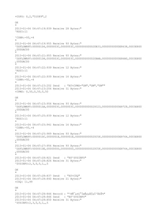+COPS: 0,2,"51089",2

OK
"
2013-01-04 04:47:19:939 Receive 28 Bytes:"
^RSSI:11

^CSNR:-93,-4
"
2013-01-04 04:47:19:955 Receive 93 Bytes:"
^DSFLOWRPT:000001D6,0000003C,0000003C,0000000000020B33,00000000000E8638,0003E800
,000DAC00
"
2013-01-04 04:47:21:955 Receive 93 Bytes:"
^DSFLOWRPT:000001D8,0000003C,0000003C,0000000000020BAB,00000000000E86B0,0003E800
,000DAC00
"
2013-01-04 04:47:22:939 Receive 12 Bytes:"
^RSSI:11
"
2013-01-04 04:47:22:939 Receive 16 Bytes:"
^CSNR:-92,-4
"
2013-01-04 04:47:23:202 Send   : "AT+CPMS="SM","SM","SM""
2013-01-04 04:47:23:206 Receive 31 Bytes:"
+CPMS: 0,50,0,50,0,50

OK
"
2013-01-04 04:47:23:956 Receive 93 Bytes:"
^DSFLOWRPT:000001DA,0000003C,0000003C,0000000000020C23,00000000000E8728,0003E800
,000DAC00
"
2013-01-04 04:47:25:939 Receive 12 Bytes:"
^RSSI:11
"
2013-01-04 04:47:25:941 Receive 16 Bytes:"
^CSNR:-93,-4
"
2013-01-04 04:47:25:989 Receive 93 Bytes:"
^DSFLOWRPT:000001DC,0000001E,0000001E,0000000000020C5F,00000000000E8764,0003E800
,000DAC00
"
2013-01-04 04:47:27:956 Receive 93 Bytes:"
^DSFLOWRPT:000001DE,00000000,00000000,0000000000020C5F,00000000000E8764,0003E800
,000DAC00
"
2013-01-04 04:47:28:821 Send   : "AT^SYSINFO"
2013-01-04 04:47:28:826 Receive 31 Bytes:"
^SYSINFO:2,3,0,5,1,,5

OK
"
2013-01-04 04:47:28:837 Send   : "AT+CSQ"
2013-01-04 04:47:28:840 Receive 21 Bytes:"
+CSQ: 11,99

OK
"
2013-01-04 04:47:28:846 Record : "²éÑ¯µ±Ç°ÍøÂçµÄÏµÍ³Ä£Ê½"
2013-01-04 04:47:28:846 Send   : "AT^SYSINFO"
2013-01-04 04:47:28:850 Receive 31 Bytes:"
^SYSINFO:2,3,0,5,1,,5
 