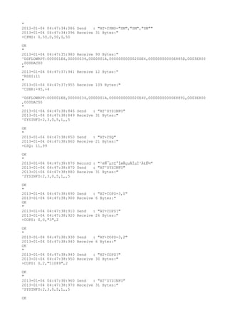 "
2013-01-04 04:47:34:086 Send   : "AT+CPMS="SM","SM","SM""
2013-01-04 04:47:34:096 Receive 31 Bytes:"
+CPMS: 0,50,0,50,0,50

OK
"
2013-01-04 04:47:35:980 Receive 93 Bytes:"
^DSFLOWRPT:000001E6,00000034,0000001A,0000000000020DE4,00000000000E885D,0003E800
,000DAC00
"
2013-01-04 04:47:37:941 Receive 12 Bytes:"
^RSSI:11
"
2013-01-04 04:47:37:955 Receive 109 Bytes:"
^CSNR:-95,-4

^DSFLOWRPT:000001E8,00000034,0000001A,0000000000020E4C,00000000000E8891,0003E800
,000DAC00
"
2013-01-04 04:47:38:846 Send   : "AT^SYSINFO"
2013-01-04 04:47:38:849 Receive 31 Bytes:"
^SYSINFO:2,3,0,5,1,,5

OK
"
2013-01-04 04:47:38:850 Send   : "AT+CSQ"
2013-01-04 04:47:38:860 Receive 21 Bytes:"
+CSQ: 11,99

OK
"
2013-01-04 04:47:38:870 Record : "²éÑ¯µ±Ç°ÍøÂçµÄÏµÍ³Ä£Ê½"
2013-01-04 04:47:38:870 Send   : "AT^SYSINFO"
2013-01-04 04:47:38:880 Receive 31 Bytes:"
^SYSINFO:2,3,0,5,1,,5

OK
"
2013-01-04 04:47:38:890   Send   : "AT+COPS=3,0"
2013-01-04 04:47:38:900   Receive 6 Bytes:"
OK
"
2013-01-04 04:47:38:910   Send   : "AT+COPS?
"
2013-01-04 04:47:38:920   Receive 26 Bytes:"
+COPS: 0,0,"3",2

OK
"
2013-01-04 04:47:38:930   Send   : "AT+COPS=3,2"
2013-01-04 04:47:38:940   Receive 6 Bytes:"
OK
"
2013-01-04 04:47:38:940   Send   : "AT+COPS?
"
2013-01-04 04:47:38:950   Receive 30 Bytes:"
+COPS: 0,2,"51089",2

OK
"
2013-01-04 04:47:38:960 Send   : "AT^SYSINFO"
2013-01-04 04:47:38:970 Receive 31 Bytes:"
^SYSINFO:2,3,0,5,1,,5

OK
 