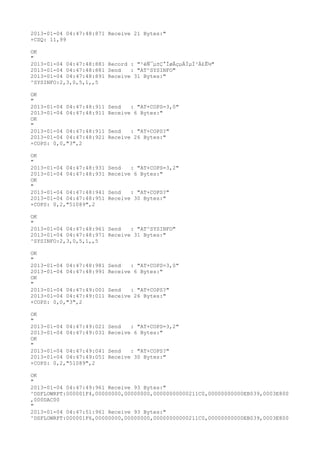 2013-01-04 04:47:48:871 Receive 21 Bytes:"
+CSQ: 11,99

OK
"
2013-01-04 04:47:48:881 Record : "²éÑ¯µ±Ç°ÍøÂçµÄÏµÍ³Ä£Ê½"
2013-01-04 04:47:48:881 Send   : "AT^SYSINFO"
2013-01-04 04:47:48:891 Receive 31 Bytes:"
^SYSINFO:2,3,0,5,1,,5

OK
"
2013-01-04 04:47:48:911   Send   : "AT+COPS=3,0"
2013-01-04 04:47:48:911   Receive 6 Bytes:"
OK
"
2013-01-04 04:47:48:911   Send   : "AT+COPS?
"
2013-01-04 04:47:48:921   Receive 26 Bytes:"
+COPS: 0,0,"3",2

OK
"
2013-01-04 04:47:48:931   Send   : "AT+COPS=3,2"
2013-01-04 04:47:48:931   Receive 6 Bytes:"
OK
"
2013-01-04 04:47:48:941   Send   : "AT+COPS?
"
2013-01-04 04:47:48:951   Receive 30 Bytes:"
+COPS: 0,2,"51089",2

OK
"
2013-01-04 04:47:48:961 Send   : "AT^SYSINFO"
2013-01-04 04:47:48:971 Receive 31 Bytes:"
^SYSINFO:2,3,0,5,1,,5

OK
"
2013-01-04 04:47:48:981   Send   : "AT+COPS=3,0"
2013-01-04 04:47:48:991   Receive 6 Bytes:"
OK
"
2013-01-04 04:47:49:001   Send   : "AT+COPS?
"
2013-01-04 04:47:49:011   Receive 26 Bytes:"
+COPS: 0,0,"3",2

OK
"
2013-01-04 04:47:49:021   Send   : "AT+COPS=3,2"
2013-01-04 04:47:49:031   Receive 6 Bytes:"
OK
"
2013-01-04 04:47:49:041   Send   : "AT+COPS?
"
2013-01-04 04:47:49:051   Receive 30 Bytes:"
+COPS: 0,2,"51089",2

OK
"
2013-01-04 04:47:49:961 Receive 93 Bytes:"
^DSFLOWRPT:000001F4,00000000,00000000,00000000000211C0,00000000000EB039,0003E800
,000DAC00
"
2013-01-04 04:47:51:961 Receive 93 Bytes:"
^DSFLOWRPT:000001F6,00000000,00000000,00000000000211C0,00000000000EB039,0003E800
 