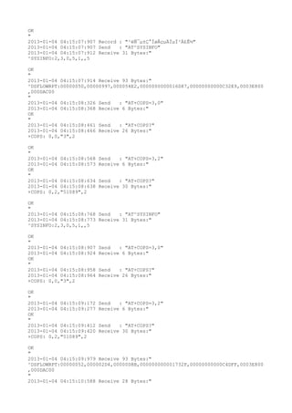 OK
"
2013-01-04 04:15:07:907 Record : "²éÑ¯µ±Ç°ÍøÂçµÄÏµÍ³Ä£Ê½"
2013-01-04 04:15:07:907 Send   : "AT^SYSINFO"
2013-01-04 04:15:07:912 Receive 31 Bytes:"
^SYSINFO:2,3,0,5,1,,5

OK
"
2013-01-04 04:15:07:914 Receive 93 Bytes:"
^DSFLOWRPT:00000050,00000997,000054E2,0000000000016D87,00000000000C32E9,0003E800
,000DAC00
"
2013-01-04 04:15:08:326 Send   : "AT+COPS=3,0"
2013-01-04 04:15:08:368 Receive 6 Bytes:"
OK
"
2013-01-04 04:15:08:461 Send   : "AT+COPS?
"
2013-01-04 04:15:08:466 Receive 26 Bytes:"
+COPS: 0,0,"3",2

OK
"
2013-01-04 04:15:08:568   Send   : "AT+COPS=3,2"
2013-01-04 04:15:08:573   Receive 6 Bytes:"
OK
"
2013-01-04 04:15:08:634   Send   : "AT+COPS?
"
2013-01-04 04:15:08:638   Receive 30 Bytes:"
+COPS: 0,2,"51089",2

OK
"
2013-01-04 04:15:08:768 Send   : "AT^SYSINFO"
2013-01-04 04:15:08:773 Receive 31 Bytes:"
^SYSINFO:2,3,0,5,1,,5

OK
"
2013-01-04 04:15:08:907   Send   : "AT+COPS=3,0"
2013-01-04 04:15:08:924   Receive 6 Bytes:"
OK
"
2013-01-04 04:15:08:958   Send   : "AT+COPS?
"
2013-01-04 04:15:08:964   Receive 26 Bytes:"
+COPS: 0,0,"3",2

OK
"
2013-01-04 04:15:09:172   Send   : "AT+COPS=3,2"
2013-01-04 04:15:09:277   Receive 6 Bytes:"
OK
"
2013-01-04 04:15:09:412   Send   : "AT+COPS?
"
2013-01-04 04:15:09:420   Receive 30 Bytes:"
+COPS: 0,2,"51089",2

OK
"
2013-01-04 04:15:09:979 Receive 93 Bytes:"
^DSFLOWRPT:00000052,000002D4,00000D8B,000000000001732F,00000000000C4DFF,0003E800
,000DAC00
"
2013-01-04 04:15:10:588 Receive 28 Bytes:"
 