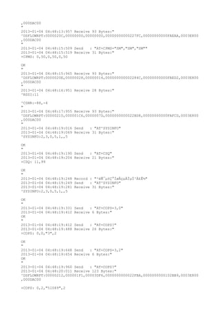 ,000DAC00
"
2013-01-04 04:48:13:957 Receive 93 Bytes:"
^DSFLOWRPT:0000020C,00000000,00000000,00000000000227FC,00000000000FAEAA,0003E800
,000DAC00
"
2013-01-04 04:48:15:509 Send   : "AT+CPMS="SM","SM","SM""
2013-01-04 04:48:15:519 Receive 31 Bytes:"
+CPMS: 0,50,0,50,0,50

OK
"
2013-01-04 04:48:15:965 Receive 93 Bytes:"
^DSFLOWRPT:0000020E,00000028,00000014,000000000002284C,00000000000FAED2,0003E800
,000DAC00
"
2013-01-04 04:48:16:951 Receive 28 Bytes:"
^RSSI:11

^CSNR:-88,-4
"
2013-01-04 04:48:17:955 Receive 93 Bytes:"
^DSFLOWRPT:00000210,000001C6,0000007D,0000000000022BD8,00000000000FAFCD,0003E800
,000DAC00
"
2013-01-04 04:48:19:016 Send   : "AT^SYSINFO"
2013-01-04 04:48:19:069 Receive 31 Bytes:"
^SYSINFO:2,3,0,5,1,,5

OK
"
2013-01-04 04:48:19:190 Send   : "AT+CSQ"
2013-01-04 04:48:19:204 Receive 21 Bytes:"
+CSQ: 11,99

OK
"
2013-01-04 04:48:19:248 Record : "²éÑ¯µ±Ç°ÍøÂçµÄÏµÍ³Ä£Ê½"
2013-01-04 04:48:19:249 Send   : "AT^SYSINFO"
2013-01-04 04:48:19:281 Receive 31 Bytes:"
^SYSINFO:2,3,0,5,1,,5

OK
"
2013-01-04 04:48:19:331   Send   : "AT+COPS=3,0"
2013-01-04 04:48:19:412   Receive 6 Bytes:"
OK
"
2013-01-04 04:48:19:412   Send   : "AT+COPS?
"
2013-01-04 04:48:19:488   Receive 26 Bytes:"
+COPS: 0,0,"3",2

OK
"
2013-01-04 04:48:19:648 Send   : "AT+COPS=3,2"
2013-01-04 04:48:19:654 Receive 6 Bytes:"
OK
"
2013-01-04 04:48:19:960 Send   : "AT+COPS?
"
2013-01-04 04:48:20:011 Receive 123 Bytes:"
^DSFLOWRPT:00000212,000001F1,00003DF6,0000000000022FBA,0000000000102BB9,0003E800
,000DAC00

+COPS: 0,2,"51089",2
 