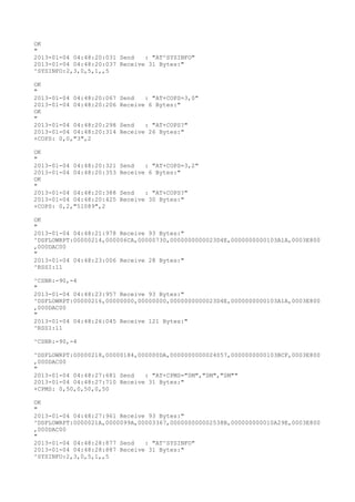 OK
"
2013-01-04 04:48:20:031 Send   : "AT^SYSINFO"
2013-01-04 04:48:20:037 Receive 31 Bytes:"
^SYSINFO:2,3,0,5,1,,5

OK
"
2013-01-04 04:48:20:067   Send   : "AT+COPS=3,0"
2013-01-04 04:48:20:206   Receive 6 Bytes:"
OK
"
2013-01-04 04:48:20:298   Send   : "AT+COPS?
"
2013-01-04 04:48:20:314   Receive 26 Bytes:"
+COPS: 0,0,"3",2

OK
"
2013-01-04 04:48:20:321   Send   : "AT+COPS=3,2"
2013-01-04 04:48:20:353   Receive 6 Bytes:"
OK
"
2013-01-04 04:48:20:388   Send   : "AT+COPS?
"
2013-01-04 04:48:20:425   Receive 30 Bytes:"
+COPS: 0,2,"51089",2

OK
"
2013-01-04 04:48:21:978 Receive 93 Bytes:"
^DSFLOWRPT:00000214,000006CA,00000730,0000000000023D4E,0000000000103A1A,0003E800
,000DAC00
"
2013-01-04 04:48:23:006 Receive 28 Bytes:"
^RSSI:11

^CSNR:-90,-4
"
2013-01-04 04:48:23:957 Receive 93 Bytes:"
^DSFLOWRPT:00000216,00000000,00000000,0000000000023D4E,0000000000103A1A,0003E800
,000DAC00
"
2013-01-04 04:48:26:045 Receive 121 Bytes:"
^RSSI:11

^CSNR:-90,-4

^DSFLOWRPT:00000218,00000184,000000DA,0000000000024057,0000000000103BCF,0003E800
,000DAC00
"
2013-01-04 04:48:27:681 Send   : "AT+CPMS="SM","SM","SM""
2013-01-04 04:48:27:710 Receive 31 Bytes:"
+CPMS: 0,50,0,50,0,50

OK
"
2013-01-04 04:48:27:961 Receive 93 Bytes:"
^DSFLOWRPT:0000021A,0000099A,00003367,000000000002538B,000000000010A29E,0003E800
,000DAC00
"
2013-01-04 04:48:28:877 Send   : "AT^SYSINFO"
2013-01-04 04:48:28:887 Receive 31 Bytes:"
^SYSINFO:2,3,0,5,1,,5
 