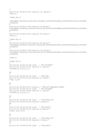 "
2013-01-04 04:48:31:967 Receive 121 Bytes:"
^RSSI:11

^CSNR:-90,-4

^DSFLOWRPT:0000021E,00001CA5,0003B8D2,000000000002AAFD,000000000018F350,0003E800
,000DAC00
"
2013-01-04 04:48:33:961 Receive 93 Bytes:"
^DSFLOWRPT:00000220,00002060,0003FC96,000000000002EBBD,000000000020EC7D,0003E800
,000DAC00
"
2013-01-04 04:48:35:021 Receive 28 Bytes:"
^RSSI:11

^CSNR:-90,-4
"
2013-01-04 04:48:35:970 Receive 93 Bytes:"
^DSFLOWRPT:00000222,00002A53,0004600A,0000000000034063,000000000029AC92,0003E800
,000DAC00
"
2013-01-04 04:48:37:978 Receive 121 Bytes:"
^DSFLOWRPT:00000224,00001449,00019FC3,00000000000368F5,00000000002CEC19,0003E800
,000DAC00

^RSSI:11

^CSNR:-90,-4
"
2013-01-04 04:48:39:090 Send   : "AT^SYSINFO"
2013-01-04 04:48:39:101 Receive 31 Bytes:"
^SYSINFO:2,3,0,5,1,,5

OK
"
2013-01-04 04:48:39:142 Send   : "AT+CSQ"
2013-01-04 04:48:39:159 Receive 21 Bytes:"
+CSQ: 11,99

OK
"
2013-01-04 04:48:39:212 Record : "²éÑ¯µ±Ç°ÍøÂçµÄÏµÍ³Ä£Ê½"
2013-01-04 04:48:39:213 Send   : "AT^SYSINFO"
2013-01-04 04:48:39:225 Receive 31 Bytes:"
^SYSINFO:2,3,0,5,1,,5

OK
"
2013-01-04 04:48:39:302   Send   : "AT+COPS=3,0"
2013-01-04 04:48:39:306   Receive 6 Bytes:"
OK
"
2013-01-04 04:48:39:320   Send   : "AT+COPS?
"
2013-01-04 04:48:39:324   Receive 26 Bytes:"
+COPS: 0,0,"3",2

OK
"
2013-01-04 04:48:39:333 Send   : "AT+COPS=3,2"
2013-01-04 04:48:39:346 Receive 6 Bytes:"
OK
"
2013-01-04 04:48:39:353 Send   : "AT+COPS?
"
 