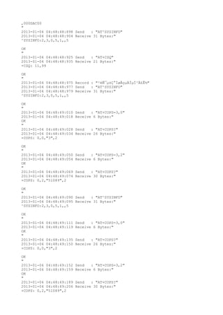 ,000DAC00
"
2013-01-04 04:48:48:898 Send   : "AT^SYSINFO"
2013-01-04 04:48:48:904 Receive 31 Bytes:"
^SYSINFO:2,3,0,5,1,,5

OK
"
2013-01-04 04:48:48:925 Send   : "AT+CSQ"
2013-01-04 04:48:48:935 Receive 21 Bytes:"
+CSQ: 11,99

OK
"
2013-01-04 04:48:48:975 Record : "²éÑ¯µ±Ç°ÍøÂçµÄÏµÍ³Ä£Ê½"
2013-01-04 04:48:48:977 Send   : "AT^SYSINFO"
2013-01-04 04:48:48:979 Receive 31 Bytes:"
^SYSINFO:2,3,0,5,1,,5

OK
"
2013-01-04 04:48:49:010   Send   : "AT+COPS=3,0"
2013-01-04 04:48:49:018   Receive 6 Bytes:"
OK
"
2013-01-04 04:48:49:028   Send   : "AT+COPS?
"
2013-01-04 04:48:49:034   Receive 26 Bytes:"
+COPS: 0,0,"3",2

OK
"
2013-01-04 04:48:49:050   Send   : "AT+COPS=3,2"
2013-01-04 04:48:49:054   Receive 6 Bytes:"
OK
"
2013-01-04 04:48:49:069   Send   : "AT+COPS?
"
2013-01-04 04:48:49:074   Receive 30 Bytes:"
+COPS: 0,2,"51089",2

OK
"
2013-01-04 04:48:49:090 Send   : "AT^SYSINFO"
2013-01-04 04:48:49:095 Receive 31 Bytes:"
^SYSINFO:2,3,0,5,1,,5

OK
"
2013-01-04 04:48:49:111   Send   : "AT+COPS=3,0"
2013-01-04 04:48:49:119   Receive 6 Bytes:"
OK
"
2013-01-04 04:48:49:135   Send   : "AT+COPS?
"
2013-01-04 04:48:49:150   Receive 26 Bytes:"
+COPS: 0,0,"3",2

OK
"
2013-01-04 04:48:49:152   Send   : "AT+COPS=3,2"
2013-01-04 04:48:49:159   Receive 6 Bytes:"
OK
"
2013-01-04 04:48:49:189   Send   : "AT+COPS?
"
2013-01-04 04:48:49:206   Receive 30 Bytes:"
+COPS: 0,2,"51089",2
 