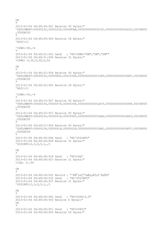 OK
"
2013-01-04 04:48:49:961 Receive 93 Bytes:"
^DSFLOWRPT:00000230,00002254,00049CAA,0000000000050181,000000000061A220,0003E800
,000DAC00
"
2013-01-04 04:48:49:969 Receive 28 Bytes:"
^RSSI:11

^CSNR:-85,-4
"
2013-01-04 04:48:51:452 Send   : "AT+CPMS="SM","SM","SM""
2013-01-04 04:48:51:458 Receive 31 Bytes:"
+CPMS: 0,50,0,50,0,50

OK
"
2013-01-04 04:48:51:958 Receive 93 Bytes:"
^DSFLOWRPT:00000232,00000E04,0001D36E,0000000000051D89,00000000006548FC,0003E800
,000DAC00
"
2013-01-04 04:48:52:965 Receive 28 Bytes:"
^RSSI:11

^CSNR:-91,-4
"
2013-01-04 04:48:53:967 Receive 93 Bytes:"
^DSFLOWRPT:00000234,00000678,00000246,0000000000052A79,0000000000654D88,0003E800
,000DAC00
"
2013-01-04 04:48:55:957 Receive 93 Bytes:"
^DSFLOWRPT:00000236,0000001A,000000A5,0000000000052AAD,0000000000654ED3,0003E800
,000DAC00
"
2013-01-04 04:48:57:956 Receive 93 Bytes:"
^DSFLOWRPT:00000238,0000001A,0000001A,0000000000052AE1,0000000000654F07,0003E800
,000DAC00
"
2013-01-04 04:48:58:896 Send   : "AT^SYSINFO"
2013-01-04 04:48:58:899 Receive 31 Bytes:"
^SYSINFO:2,3,0,5,1,,5

OK
"
2013-01-04 04:48:58:918 Send   : "AT+CSQ"
2013-01-04 04:48:58:923 Receive 21 Bytes:"
+CSQ: 11,99

OK
"
2013-01-04 04:48:58:932 Record : "²éÑ¯µ±Ç°ÍøÂçµÄÏµÍ³Ä£Ê½"
2013-01-04 04:48:58:932 Send   : "AT^SYSINFO"
2013-01-04 04:48:58:937 Receive 31 Bytes:"
^SYSINFO:2,3,0,5,1,,5

OK
"
2013-01-04   04:48:58:945 Send   : "AT+COPS=3,0"
2013-01-04   04:48:58:950 Receive 6 Bytes:"
OK
"
2013-01-04   04:48:58:951 Send   : "AT+COPS?
"
2013-01-04   04:48:58:954 Receive 26 Bytes:"
 