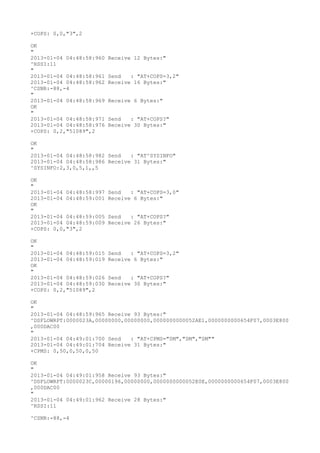 +COPS: 0,0,"3",2

OK
"
2013-01-04 04:48:58:960   Receive 12 Bytes:"
^RSSI:11
"
2013-01-04 04:48:58:961   Send   : "AT+COPS=3,2"
2013-01-04 04:48:58:962   Receive 16 Bytes:"
^CSNR:-88,-4
"
2013-01-04 04:48:58:969   Receive 6 Bytes:"
OK
"
2013-01-04 04:48:58:971   Send   : "AT+COPS?
"
2013-01-04 04:48:58:976   Receive 30 Bytes:"
+COPS: 0,2,"51089",2

OK
"
2013-01-04 04:48:58:982 Send   : "AT^SYSINFO"
2013-01-04 04:48:58:986 Receive 31 Bytes:"
^SYSINFO:2,3,0,5,1,,5

OK
"
2013-01-04 04:48:58:997   Send   : "AT+COPS=3,0"
2013-01-04 04:48:59:001   Receive 6 Bytes:"
OK
"
2013-01-04 04:48:59:005   Send   : "AT+COPS?
"
2013-01-04 04:48:59:009   Receive 26 Bytes:"
+COPS: 0,0,"3",2

OK
"
2013-01-04 04:48:59:015   Send   : "AT+COPS=3,2"
2013-01-04 04:48:59:019   Receive 6 Bytes:"
OK
"
2013-01-04 04:48:59:026   Send   : "AT+COPS?
"
2013-01-04 04:48:59:030   Receive 30 Bytes:"
+COPS: 0,2,"51089",2

OK
"
2013-01-04 04:48:59:965 Receive 93 Bytes:"
^DSFLOWRPT:0000023A,00000000,00000000,0000000000052AE1,0000000000654F07,0003E800
,000DAC00
"
2013-01-04 04:49:01:700 Send   : "AT+CPMS="SM","SM","SM""
2013-01-04 04:49:01:704 Receive 31 Bytes:"
+CPMS: 0,50,0,50,0,50

OK
"
2013-01-04 04:49:01:958 Receive 93 Bytes:"
^DSFLOWRPT:0000023C,00000196,00000000,0000000000052E0E,0000000000654F07,0003E800
,000DAC00
"
2013-01-04 04:49:01:962 Receive 28 Bytes:"
^RSSI:11

^CSNR:-88,-4
 