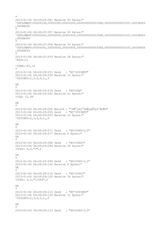 "
2013-01-04 04:49:03:961 Receive 93 Bytes:"
^DSFLOWRPT:0000023E,000003F0,00000200,00000000000535EF,0000000000655307,0003E800
,000DAC00
"
2013-01-04 04:49:05:957 Receive 93 Bytes:"
^DSFLOWRPT:00000240,00000000,00000000,00000000000535EF,0000000000655307,0003E800
,000DAC00
"
2013-01-04 04:49:07:958 Receive 93 Bytes:"
^DSFLOWRPT:00000242,00000000,00000000,00000000000535EF,0000000000655307,0003E800
,000DAC00
"
2013-01-04 04:49:07:979 Receive 28 Bytes:"
^RSSI:11

^CSNR:-87,-4
"
2013-01-04 04:49:09:031 Send   : "AT^SYSINFO"
2013-01-04 04:49:09:034 Receive 31 Bytes:"
^SYSINFO:2,3,0,5,1,,5

OK
"
2013-01-04 04:49:09:039 Send   : "AT+CSQ"
2013-01-04 04:49:09:042 Receive 21 Bytes:"
+CSQ: 11,99

OK
"
2013-01-04 04:49:09:050 Record : "²éÑ¯µ±Ç°ÍøÂçµÄÏµÍ³Ä£Ê½"
2013-01-04 04:49:09:050 Send   : "AT^SYSINFO"
2013-01-04 04:49:09:053 Receive 31 Bytes:"
^SYSINFO:2,3,0,5,1,,5

OK
"
2013-01-04 04:49:09:071   Send   : "AT+COPS=3,0"
2013-01-04 04:49:09:077   Receive 6 Bytes:"
OK
"
2013-01-04 04:49:09:088   Send   : "AT+COPS?
"
2013-01-04 04:49:09:094   Receive 26 Bytes:"
+COPS: 0,0,"3",2

OK
"
2013-01-04 04:49:09:099   Send   : "AT+COPS=3,2"
2013-01-04 04:49:09:104   Receive 6 Bytes:"
OK
"
2013-01-04 04:49:09:116   Send   : "AT+COPS?
"
2013-01-04 04:49:09:120   Receive 30 Bytes:"
+COPS: 0,2,"51089",2

OK
"
2013-01-04 04:49:09:123 Send   : "AT^SYSINFO"
2013-01-04 04:49:09:128 Receive 31 Bytes:"
^SYSINFO:2,3,0,5,1,,5

OK
"
2013-01-04 04:49:09:133 Send     : "AT+COPS=3,0"
 