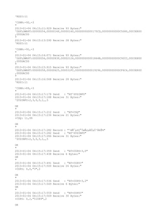 ^RSSI:11

^CSNR:-92,-3
"
2013-01-04 04:15:11:929 Receive 93 Bytes:"
^DSFLOWRPT:00000054,0000014F,00000140,00000000000175CD,00000000000C5080,0003E800
,000DAC00
"
2013-01-04 04:15:13:590 Receive 28 Bytes:"
^RSSI:11

^CSNR:-91,-3
"
2013-01-04 04:15:14:071 Receive 93 Bytes:"
^DSFLOWRPT:00000056,0000083F,00002126,000000000001864B,00000000000C92CC,0003E800
,000DAC00
"
2013-01-04 04:15:15:915 Receive 93 Bytes:"
^DSFLOWRPT:00000058,00000625,000031FC,0000000000019296,00000000000CF6C4,0003E800
,000DAC00
"
2013-01-04 04:15:16:568 Receive 28 Bytes:"
^RSSI:11

^CSNR:-89,-3
"
2013-01-04 04:15:17:178 Send   : "AT^SYSINFO"
2013-01-04 04:15:17:188 Receive 31 Bytes:"
^SYSINFO:2,3,0,5,1,,5

OK
"
2013-01-04 04:15:17:212 Send   : "AT+CSQ"
2013-01-04 04:15:17:236 Receive 21 Bytes:"
+CSQ: 11,99

OK
"
2013-01-04 04:15:17:282 Record : "²éÑ¯µ±Ç°ÍøÂçµÄÏµÍ³Ä£Ê½"
2013-01-04 04:15:17:282 Send   : "AT^SYSINFO"
2013-01-04 04:15:17:286 Receive 31 Bytes:"
^SYSINFO:2,3,0,5,1,,5

OK
"
2013-01-04 04:15:17:359   Send   : "AT+COPS=3,0"
2013-01-04 04:15:17:438   Receive 6 Bytes:"
OK
"
2013-01-04 04:15:17:491   Send   : "AT+COPS?
"
2013-01-04 04:15:17:500   Receive 26 Bytes:"
+COPS: 0,0,"3",2

OK
"
2013-01-04 04:15:17:536   Send   : "AT+COPS=3,2"
2013-01-04 04:15:17:549   Receive 6 Bytes:"
OK
"
2013-01-04 04:15:17:559   Send   : "AT+COPS?
"
2013-01-04 04:15:17:569   Receive 30 Bytes:"
+COPS: 0,2,"51089",2

OK
 