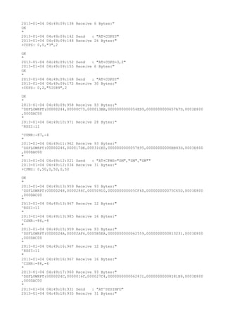 2013-01-04 04:49:09:138 Receive 6 Bytes:"
OK
"
2013-01-04 04:49:09:142 Send   : "AT+COPS?
"
2013-01-04 04:49:09:148 Receive 26 Bytes:"
+COPS: 0,0,"3",2

OK
"
2013-01-04 04:49:09:152   Send   : "AT+COPS=3,2"
2013-01-04 04:49:09:155   Receive 6 Bytes:"
OK
"
2013-01-04 04:49:09:168   Send   : "AT+COPS?
"
2013-01-04 04:49:09:172   Receive 30 Bytes:"
+COPS: 0,2,"51089",2

OK
"
2013-01-04 04:49:09:958 Receive 93 Bytes:"
^DSFLOWRPT:00000244,00000C75,000013BB,0000000000054ED9,0000000000657A7D,0003E800
,000DAC00
"
2013-01-04 04:49:10:971 Receive 28 Bytes:"
^RSSI:11

^CSNR:-87,-4
"
2013-01-04 04:49:11:962 Receive 93 Bytes:"
^DSFLOWRPT:00000246,000017DE,00031CE0,0000000000057E95,00000000006BB43D,0003E800
,000DAC00
"
2013-01-04 04:49:12:021 Send   : "AT+CPMS="SM","SM","SM""
2013-01-04 04:49:12:034 Receive 31 Bytes:"
+CPMS: 0,50,0,50,0,50

OK
"
2013-01-04 04:49:13:959 Receive 93 Bytes:"
^DSFLOWRPT:00000248,0000286C,00050910,000000000005CF6D,000000000075C65D,0003E800
,000DAC00
"
2013-01-04 04:49:13:967 Receive 12 Bytes:"
^RSSI:11
"
2013-01-04 04:49:13:985 Receive 16 Bytes:"
^CSNR:-86,-4
"
2013-01-04 04:49:15:959 Receive 93 Bytes:"
^DSFLOWRPT:0000024A,00002AF6,0005B5EA,0000000000062559,0000000000813231,0003E800
,000DAC00
"
2013-01-04 04:49:16:967 Receive 12 Bytes:"
^RSSI:11
"
2013-01-04 04:49:16:967 Receive 16 Bytes:"
^CSNR:-86,-4
"
2013-01-04 04:49:17:960 Receive 93 Bytes:"
^DSFLOWRPT:0000024C,0000016C,000027C4,0000000000062831,00000000008181B9,0003E800
,000DAC00
"
2013-01-04 04:49:18:931 Send   : "AT^SYSINFO"
2013-01-04 04:49:18:935 Receive 31 Bytes:"
 