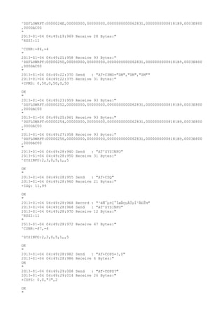 ^DSFLOWRPT:0000024E,00000000,00000000,0000000000062831,00000000008181B9,0003E800
,000DAC00
"
2013-01-04 04:49:19:969 Receive 28 Bytes:"
^RSSI:11

^CSNR:-86,-4
"
2013-01-04 04:49:21:958 Receive 93 Bytes:"
^DSFLOWRPT:00000250,00000000,00000000,0000000000062831,00000000008181B9,0003E800
,000DAC00
"
2013-01-04 04:49:22:370 Send   : "AT+CPMS="SM","SM","SM""
2013-01-04 04:49:22:375 Receive 31 Bytes:"
+CPMS: 0,50,0,50,0,50

OK
"
2013-01-04 04:49:23:959 Receive 93 Bytes:"
^DSFLOWRPT:00000252,00000000,00000000,0000000000062831,00000000008181B9,0003E800
,000DAC00
"
2013-01-04 04:49:25:961 Receive 93 Bytes:"
^DSFLOWRPT:00000254,00000000,00000000,0000000000062831,00000000008181B9,0003E800
,000DAC00
"
2013-01-04 04:49:27:958 Receive 93 Bytes:"
^DSFLOWRPT:00000256,00000000,00000000,0000000000062831,00000000008181B9,0003E800
,000DAC00
"
2013-01-04 04:49:28:940 Send   : "AT^SYSINFO"
2013-01-04 04:49:28:950 Receive 31 Bytes:"
^SYSINFO:2,3,0,5,1,,5

OK
"
2013-01-04 04:49:28:955 Send   : "AT+CSQ"
2013-01-04 04:49:28:960 Receive 21 Bytes:"
+CSQ: 11,99

OK
"
2013-01-04 04:49:28:968   Record : "²éÑ¯µ±Ç°ÍøÂçµÄÏµÍ³Ä£Ê½"
2013-01-04 04:49:28:968   Send   : "AT^SYSINFO"
2013-01-04 04:49:28:970   Receive 12 Bytes:"
^RSSI:11
"
2013-01-04 04:49:28:972   Receive 47 Bytes:"
^CSNR:-87,-4

^SYSINFO:2,3,0,5,1,,5

OK
"
2013-01-04 04:49:28:982   Send   : "AT+COPS=3,0"
2013-01-04 04:49:28:986   Receive 6 Bytes:"
OK
"
2013-01-04 04:49:29:008   Send   : "AT+COPS?
"
2013-01-04 04:49:29:014   Receive 26 Bytes:"
+COPS: 0,0,"3",2

OK
"
 