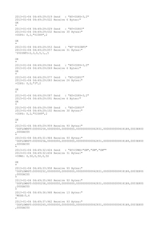 2013-01-04 04:49:29:019   Send   : "AT+COPS=3,2"
2013-01-04 04:49:29:022   Receive 6 Bytes:"
OK
"
2013-01-04 04:49:29:029   Send   : "AT+COPS?
"
2013-01-04 04:49:29:032   Receive 30 Bytes:"
+COPS: 0,2,"51089",2

OK
"
2013-01-04 04:49:29:053 Send   : "AT^SYSINFO"
2013-01-04 04:49:29:057 Receive 31 Bytes:"
^SYSINFO:2,3,0,5,1,,5

OK
"
2013-01-04 04:49:29:064   Send   : "AT+COPS=3,0"
2013-01-04 04:49:29:069   Receive 6 Bytes:"
OK
"
2013-01-04 04:49:29:077   Send   : "AT+COPS?
"
2013-01-04 04:49:29:083   Receive 26 Bytes:"
+COPS: 0,0,"3",2

OK
"
2013-01-04 04:49:29:087   Send   : "AT+COPS=3,2"
2013-01-04 04:49:29:091   Receive 6 Bytes:"
OK
"
2013-01-04 04:49:29:098   Send   : "AT+COPS?
"
2013-01-04 04:49:29:102   Receive 30 Bytes:"
+COPS: 0,2,"51089",2

OK
"
2013-01-04 04:49:29:959 Receive 93 Bytes:"
^DSFLOWRPT:00000258,00000000,00000000,0000000000062831,00000000008181B9,0003E800
,000DAC00
"
2013-01-04 04:49:31:964 Receive 93 Bytes:"
^DSFLOWRPT:0000025A,00000000,00000000,0000000000062831,00000000008181B9,0003E800
,000DAC00
"
2013-01-04 04:49:32:424 Send   : "AT+CPMS="SM","SM","SM""
2013-01-04 04:49:32:434 Receive 31 Bytes:"
+CPMS: 0,50,0,50,0,50

OK
"
2013-01-04 04:49:33:958 Receive 93 Bytes:"
^DSFLOWRPT:0000025C,00000000,00000000,0000000000062831,00000000008181B9,0003E800
,000DAC00
"
2013-01-04 04:49:35:960 Receive 93 Bytes:"
^DSFLOWRPT:0000025E,00000000,00000000,0000000000062831,00000000008181B9,0003E800
,000DAC00
"
2013-01-04 04:49:36:948 Receive 13 Bytes:"
^MODE:5,4
"
2013-01-04 04:49:37:962 Receive 93 Bytes:"
^DSFLOWRPT:00000260,00000000,00000000,0000000000062831,00000000008181B9,0003E800
,000DAC00
 