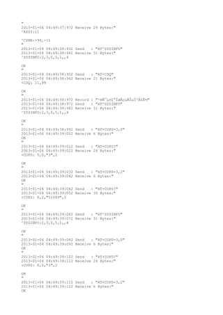 "
2013-01-04 04:49:37:972 Receive 29 Bytes:"
^RSSI:11

^CSNR:-94,-11
"
2013-01-04 04:49:38:932 Send   : "AT^SYSINFO"
2013-01-04 04:49:38:942 Receive 31 Bytes:"
^SYSINFO:2,3,0,5,1,,4

OK
"
2013-01-04 04:49:38:952 Send   : "AT+CSQ"
2013-01-04 04:49:38:962 Receive 21 Bytes:"
+CSQ: 11,99

OK
"
2013-01-04 04:49:38:972 Record : "²éÑ¯µ±Ç°ÍøÂçµÄÏµÍ³Ä£Ê½"
2013-01-04 04:49:38:972 Send   : "AT^SYSINFO"
2013-01-04 04:49:38:982 Receive 31 Bytes:"
^SYSINFO:2,3,0,5,1,,4

OK
"
2013-01-04 04:49:38:992   Send   : "AT+COPS=3,0"
2013-01-04 04:49:39:002   Receive 6 Bytes:"
OK
"
2013-01-04 04:49:39:012   Send   : "AT+COPS?
"
2013-01-04 04:49:39:022   Receive 26 Bytes:"
+COPS: 0,0,"3",2

OK
"
2013-01-04 04:49:39:032   Send   : "AT+COPS=3,2"
2013-01-04 04:49:39:042   Receive 6 Bytes:"
OK
"
2013-01-04 04:49:39:042   Send   : "AT+COPS?
"
2013-01-04 04:49:39:052   Receive 30 Bytes:"
+COPS: 0,2,"51089",2

OK
"
2013-01-04 04:49:39:062 Send   : "AT^SYSINFO"
2013-01-04 04:49:39:072 Receive 31 Bytes:"
^SYSINFO:2,3,0,5,1,,4

OK
"
2013-01-04 04:49:39:082   Send   : "AT+COPS=3,0"
2013-01-04 04:49:39:092   Receive 6 Bytes:"
OK
"
2013-01-04 04:49:39:102   Send   : "AT+COPS?
"
2013-01-04 04:49:39:112   Receive 26 Bytes:"
+COPS: 0,0,"3",2

OK
"
2013-01-04 04:49:39:112 Send   : "AT+COPS=3,2"
2013-01-04 04:49:39:122 Receive 6 Bytes:"
OK
 