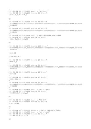 "
2013-01-04 04:49:39:132 Send   : "AT+COPS?
"
2013-01-04 04:49:39:142 Receive 30 Bytes:"
+COPS: 0,2,"51089",2

OK
"
2013-01-04 04:49:39:969 Receive 93 Bytes:"
^DSFLOWRPT:00000262,00000000,00000000,0000000000062831,00000000008181B9,0003E800
,000DAC00
"
2013-01-04 04:49:41:961 Receive 93 Bytes:"
^DSFLOWRPT:00000264,00000000,00000000,0000000000062831,00000000008181B9,0003E800
,000DAC00
"
2013-01-04 04:49:42:554 Send   : "AT+CPMS="SM","SM","SM""
2013-01-04 04:49:42:569 Receive 31 Bytes:"
+CPMS: 0,50,0,50,0,50

OK
"
2013-01-04 04:49:43:973 Receive 122 Bytes:"
^DSFLOWRPT:00000266,000003CF,00000000,0000000000062FD0,00000000008181B9,0003E800
,000DAC00

^RSSI:11

^CSNR:-92,-12
"
2013-01-04 04:49:44:379 Receive 13 Bytes:"
^MODE:5,5
"
2013-01-04 04:49:45:986 Receive 93 Bytes:"
^DSFLOWRPT:00000268,000003E3,0000013E,0000000000063797,0000000000818435,0003E800
,000DAC00
"
2013-01-04 04:49:46:973 Receive 12 Bytes:"
^RSSI:11
"
2013-01-04 04:49:46:975 Receive 17 Bytes:"
^CSNR:-92,-12
"
2013-01-04 04:49:47:959 Receive 93 Bytes:"
^DSFLOWRPT:0000026A,00000000,00000000,0000000000063797,0000000000818435,0003E800
,000DAC00
"
2013-01-04 04:49:49:478 Send   : "AT^SYSINFO"
2013-01-04 04:49:49:494 Receive 31 Bytes:"
^SYSINFO:2,3,0,5,1,,5

OK
"
2013-01-04 04:49:49:510 Send   : "AT+CSQ"
2013-01-04 04:49:49:564 Receive 21 Bytes:"
+CSQ: 11,99

OK
"
2013-01-04 04:49:49:575 Record : "²éÑ¯µ±Ç°ÍøÂçµÄÏµÍ³Ä£Ê½"
2013-01-04 04:49:49:575 Send   : "AT^SYSINFO"
2013-01-04 04:49:49:580 Receive 31 Bytes:"
^SYSINFO:2,3,0,5,1,,5

OK
 