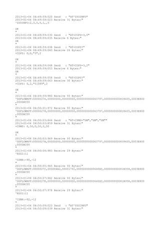 2013-01-04 04:49:59:020 Send   : "AT^SYSINFO"
2013-01-04 04:49:59:023 Receive 31 Bytes:"
^SYSINFO:2,3,0,5,1,,5

OK
"
2013-01-04 04:49:59:030   Send   : "AT+COPS=3,0"
2013-01-04 04:49:59:035   Receive 6 Bytes:"
OK
"
2013-01-04 04:49:59:038   Send   : "AT+COPS?
"
2013-01-04 04:49:59:043   Receive 26 Bytes:"
+COPS: 0,0,"3",2

OK
"
2013-01-04 04:49:59:048   Send   : "AT+COPS=3,2"
2013-01-04 04:49:59:053   Receive 6 Bytes:"
OK
"
2013-01-04 04:49:59:058   Send   : "AT+COPS?
"
2013-01-04 04:49:59:063   Receive 30 Bytes:"
+COPS: 0,2,"51089",2

OK
"
2013-01-04 04:49:59:980 Receive 93 Bytes:"
^DSFLOWRPT:00000276,00000000,00000000,0000000000063797,0000000000818435,0003E800
,000DAC00
"
2013-01-04 04:50:01:972 Receive 93 Bytes:"
^DSFLOWRPT:00000278,00000000,00000000,0000000000063797,0000000000818435,0003E800
,000DAC00
"
2013-01-04 04:50:03:844 Send   : "AT+CPMS="SM","SM","SM""
2013-01-04 04:50:03:859 Receive 31 Bytes:"
+CPMS: 0,50,0,50,0,50

OK
"
2013-01-04 04:50:03:969 Receive 93 Bytes:"
^DSFLOWRPT:0000027A,00000000,00000000,0000000000063797,0000000000818435,0003E800
,000DAC00
"
2013-01-04 04:50:04:983 Receive 29 Bytes:"
^RSSI:11

^CSNR:-90,-12
"
2013-01-04 04:50:05:965 Receive 93 Bytes:"
^DSFLOWRPT:0000027C,000004A2,00001791,00000000000640DC,000000000081B358,0003E800
,000DAC00
"
2013-01-04 04:50:07:962 Receive 93 Bytes:"
^DSFLOWRPT:0000027E,00000000,00000000,00000000000640DC,000000000081B358,0003E800
,000DAC00
"
2013-01-04 04:50:07:978 Receive 29 Bytes:"
^RSSI:11

^CSNR:-92,-12
"
2013-01-04 04:50:09:023 Send   : "AT^SYSINFO"
2013-01-04 04:50:09:039 Receive 31 Bytes:"
 