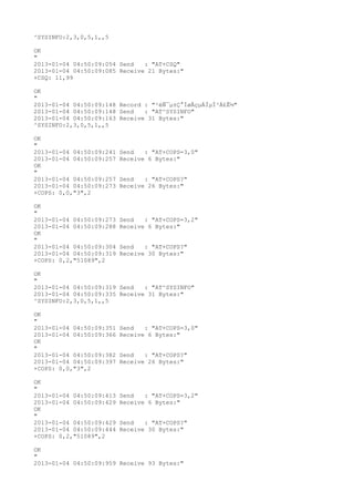 ^SYSINFO:2,3,0,5,1,,5

OK
"
2013-01-04 04:50:09:054 Send   : "AT+CSQ"
2013-01-04 04:50:09:085 Receive 21 Bytes:"
+CSQ: 11,99

OK
"
2013-01-04 04:50:09:148 Record : "²éÑ¯µ±Ç°ÍøÂçµÄÏµÍ³Ä£Ê½"
2013-01-04 04:50:09:148 Send   : "AT^SYSINFO"
2013-01-04 04:50:09:163 Receive 31 Bytes:"
^SYSINFO:2,3,0,5,1,,5

OK
"
2013-01-04 04:50:09:241   Send   : "AT+COPS=3,0"
2013-01-04 04:50:09:257   Receive 6 Bytes:"
OK
"
2013-01-04 04:50:09:257   Send   : "AT+COPS?
"
2013-01-04 04:50:09:273   Receive 26 Bytes:"
+COPS: 0,0,"3",2

OK
"
2013-01-04 04:50:09:273   Send   : "AT+COPS=3,2"
2013-01-04 04:50:09:288   Receive 6 Bytes:"
OK
"
2013-01-04 04:50:09:304   Send   : "AT+COPS?
"
2013-01-04 04:50:09:319   Receive 30 Bytes:"
+COPS: 0,2,"51089",2

OK
"
2013-01-04 04:50:09:319 Send   : "AT^SYSINFO"
2013-01-04 04:50:09:335 Receive 31 Bytes:"
^SYSINFO:2,3,0,5,1,,5

OK
"
2013-01-04 04:50:09:351   Send   : "AT+COPS=3,0"
2013-01-04 04:50:09:366   Receive 6 Bytes:"
OK
"
2013-01-04 04:50:09:382   Send   : "AT+COPS?
"
2013-01-04 04:50:09:397   Receive 26 Bytes:"
+COPS: 0,0,"3",2

OK
"
2013-01-04 04:50:09:413   Send   : "AT+COPS=3,2"
2013-01-04 04:50:09:429   Receive 6 Bytes:"
OK
"
2013-01-04 04:50:09:429   Send   : "AT+COPS?
"
2013-01-04 04:50:09:444   Receive 30 Bytes:"
+COPS: 0,2,"51089",2

OK
"
2013-01-04 04:50:09:959 Receive 93 Bytes:"
 