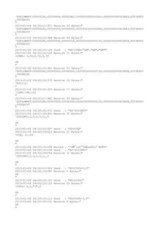 ^DSFLOWRPT:00000280,00000804,00002DA5,00000000000650E4,0000000000820EA3,0003E800
,000DAC00
"
2013-01-04 04:50:11:971 Receive 93 Bytes:"
^DSFLOWRPT:00000282,00000000,00000000,00000000000650E4,0000000000820EA3,0003E800
,000DAC00
"
2013-01-04 04:50:13:968 Receive 93 Bytes:"
^DSFLOWRPT:00000284,00000028,00000014,0000000000065134,0000000000820ECB,0003E800
,000DAC00
"
2013-01-04 04:50:14:109 Send   : "AT+CPMS="SM","SM","SM""
2013-01-04 04:50:14:124 Receive 31 Bytes:"
+CPMS: 0,50,0,50,0,50

OK
"
2013-01-04 04:50:15:965 Receive 93 Bytes:"
^DSFLOWRPT:00000286,00000000,00000000,0000000000065134,0000000000820ECB,0003E800
,000DAC00
"
2013-01-04 04:50:16:979 Receive 12 Bytes:"
^RSSI:11
"
2013-01-04 04:50:16:979 Receive 17 Bytes:"
^CSNR:-86,-12
"
2013-01-04 04:50:17:962 Receive 93 Bytes:"
^DSFLOWRPT:00000288,00000000,00000000,0000000000065134,0000000000820ECB,0003E800
,000DAC00
"
2013-01-04 04:50:18:976 Send   : "AT^SYSINFO"
2013-01-04 04:50:18:991 Receive 31 Bytes:"
^SYSINFO:2,3,0,5,1,,5

OK
"
2013-01-04 04:50:19:007 Send   : "AT+CSQ"
2013-01-04 04:50:19:023 Receive 21 Bytes:"
+CSQ: 11,99

OK
"
2013-01-04 04:50:19:038 Record : "²éÑ¯µ±Ç°ÍøÂçµÄÏµÍ³Ä£Ê½"
2013-01-04 04:50:19:038 Send   : "AT^SYSINFO"
2013-01-04 04:50:19:054 Receive 31 Bytes:"
^SYSINFO:2,3,0,5,1,,5

OK
"
2013-01-04 04:50:19:069   Send   : "AT+COPS=3,0"
2013-01-04 04:50:19:085   Receive 6 Bytes:"
OK
"
2013-01-04 04:50:19:101   Send   : "AT+COPS?
"
2013-01-04 04:50:19:116   Receive 26 Bytes:"
+COPS: 0,0,"3",2

OK
"
2013-01-04 04:50:19:116 Send   : "AT+COPS=3,2"
2013-01-04 04:50:19:132 Receive 6 Bytes:"
OK
"
 