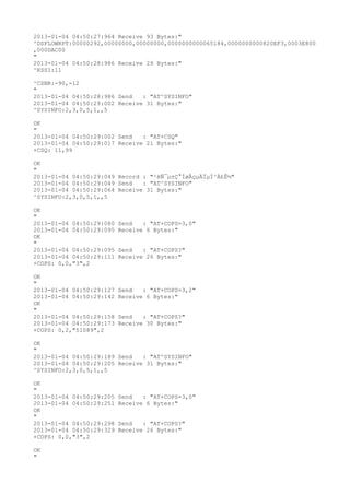 2013-01-04 04:50:27:964 Receive 93 Bytes:"
^DSFLOWRPT:00000292,00000000,00000000,0000000000065184,0000000000820EF3,0003E800
,000DAC00
"
2013-01-04 04:50:28:986 Receive 29 Bytes:"
^RSSI:11

^CSNR:-90,-12
"
2013-01-04 04:50:28:986 Send   : "AT^SYSINFO"
2013-01-04 04:50:29:002 Receive 31 Bytes:"
^SYSINFO:2,3,0,5,1,,5

OK
"
2013-01-04 04:50:29:002 Send   : "AT+CSQ"
2013-01-04 04:50:29:017 Receive 21 Bytes:"
+CSQ: 11,99

OK
"
2013-01-04 04:50:29:049 Record : "²éÑ¯µ±Ç°ÍøÂçµÄÏµÍ³Ä£Ê½"
2013-01-04 04:50:29:049 Send   : "AT^SYSINFO"
2013-01-04 04:50:29:064 Receive 31 Bytes:"
^SYSINFO:2,3,0,5,1,,5

OK
"
2013-01-04 04:50:29:080   Send   : "AT+COPS=3,0"
2013-01-04 04:50:29:095   Receive 6 Bytes:"
OK
"
2013-01-04 04:50:29:095   Send   : "AT+COPS?
"
2013-01-04 04:50:29:111   Receive 26 Bytes:"
+COPS: 0,0,"3",2

OK
"
2013-01-04 04:50:29:127   Send   : "AT+COPS=3,2"
2013-01-04 04:50:29:142   Receive 6 Bytes:"
OK
"
2013-01-04 04:50:29:158   Send   : "AT+COPS?
"
2013-01-04 04:50:29:173   Receive 30 Bytes:"
+COPS: 0,2,"51089",2

OK
"
2013-01-04 04:50:29:189 Send   : "AT^SYSINFO"
2013-01-04 04:50:29:205 Receive 31 Bytes:"
^SYSINFO:2,3,0,5,1,,5

OK
"
2013-01-04 04:50:29:205   Send   : "AT+COPS=3,0"
2013-01-04 04:50:29:251   Receive 6 Bytes:"
OK
"
2013-01-04 04:50:29:298   Send   : "AT+COPS?
"
2013-01-04 04:50:29:329   Receive 26 Bytes:"
+COPS: 0,0,"3",2

OK
"
 