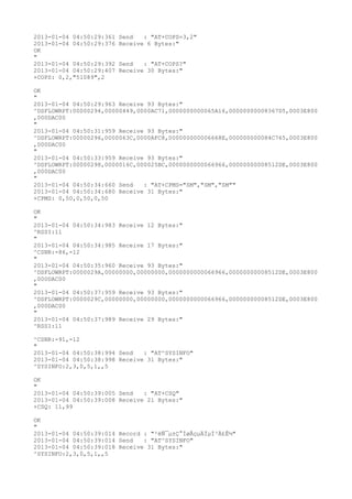 2013-01-04 04:50:29:361   Send   : "AT+COPS=3,2"
2013-01-04 04:50:29:376   Receive 6 Bytes:"
OK
"
2013-01-04 04:50:29:392   Send   : "AT+COPS?
"
2013-01-04 04:50:29:407   Receive 30 Bytes:"
+COPS: 0,2,"51089",2

OK
"
2013-01-04 04:50:29:963 Receive 93 Bytes:"
^DSFLOWRPT:00000294,00000449,0000AC71,0000000000065A16,00000000008367D5,0003E800
,000DAC00
"
2013-01-04 04:50:31:959 Receive 93 Bytes:"
^DSFLOWRPT:00000296,0000063C,0000AFC8,000000000006668E,000000000084C765,0003E800
,000DAC00
"
2013-01-04 04:50:33:959 Receive 93 Bytes:"
^DSFLOWRPT:00000298,0000016C,000025BC,0000000000066966,00000000008512DE,0003E800
,000DAC00
"
2013-01-04 04:50:34:660 Send   : "AT+CPMS="SM","SM","SM""
2013-01-04 04:50:34:680 Receive 31 Bytes:"
+CPMS: 0,50,0,50,0,50

OK
"
2013-01-04 04:50:34:983 Receive 12 Bytes:"
^RSSI:11
"
2013-01-04 04:50:34:985 Receive 17 Bytes:"
^CSNR:-86,-12
"
2013-01-04 04:50:35:960 Receive 93 Bytes:"
^DSFLOWRPT:0000029A,00000000,00000000,0000000000066966,00000000008512DE,0003E800
,000DAC00
"
2013-01-04 04:50:37:959 Receive 93 Bytes:"
^DSFLOWRPT:0000029C,00000000,00000000,0000000000066966,00000000008512DE,0003E800
,000DAC00
"
2013-01-04 04:50:37:989 Receive 29 Bytes:"
^RSSI:11

^CSNR:-91,-12
"
2013-01-04 04:50:38:994 Send   : "AT^SYSINFO"
2013-01-04 04:50:38:998 Receive 31 Bytes:"
^SYSINFO:2,3,0,5,1,,5

OK
"
2013-01-04 04:50:39:005 Send   : "AT+CSQ"
2013-01-04 04:50:39:008 Receive 21 Bytes:"
+CSQ: 11,99

OK
"
2013-01-04 04:50:39:014 Record : "²éÑ¯µ±Ç°ÍøÂçµÄÏµÍ³Ä£Ê½"
2013-01-04 04:50:39:014 Send   : "AT^SYSINFO"
2013-01-04 04:50:39:018 Receive 31 Bytes:"
^SYSINFO:2,3,0,5,1,,5
 