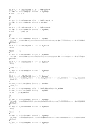 2013-01-04 04:50:49:233 Send   : "AT+COPS?
"
2013-01-04 04:50:49:240 Receive 26 Bytes:"
+COPS: 0,0,"3",2

OK
"
2013-01-04 04:50:49:243   Send   : "AT+COPS=3,2"
2013-01-04 04:50:49:246   Receive 6 Bytes:"
OK
"
2013-01-04 04:50:49:267   Send   : "AT+COPS?
"
2013-01-04 04:50:49:273   Receive 30 Bytes:"
+COPS: 0,2,"51089",2

OK
"
2013-01-04 04:50:49:962 Receive 93 Bytes:"
^DSFLOWRPT:000002A8,00000000,00000000,0000000000066966,00000000008512DE,0003E800
,000DAC00
"
2013-01-04 04:50:49:998 Receive 29 Bytes:"
^RSSI:11

^CSNR:-95,-12
"
2013-01-04 04:50:51:960 Receive 93 Bytes:"
^DSFLOWRPT:000002AA,00000000,00000000,0000000000066966,00000000008512DE,0003E800
,000DAC00
"
2013-01-04 04:50:52:990 Receive 29 Bytes:"
^RSSI:11

^CSNR:-93,-12
"
2013-01-04 04:50:53:462 Receive 13 Bytes:"
^MODE:5,4
"
2013-01-04 04:50:53:960 Receive 93 Bytes:"
^DSFLOWRPT:000002AC,0000004D,00000000,0000000000066A00,00000000008512DE,0003E800
,000DAC00
"
2013-01-04 04:50:55:026 Receive 13 Bytes:"
^MODE:5,5
"
2013-01-04 04:50:55:330 Send   : "AT+CPMS="SM","SM","SM""
2013-01-04 04:50:55:336 Receive 31 Bytes:"
+CPMS: 0,50,0,50,0,50

OK
"
2013-01-04 04:50:55:960 Receive 93 Bytes:"
^DSFLOWRPT:000002AE,0000003A,00000040,0000000000066A75,000000000085135F,0003E800
,000DAC00
"
2013-01-04 04:50:55:994 Receive 28 Bytes:"
^RSSI:11

^CSNR:-91,-5
"
2013-01-04 04:50:57:960 Receive 93 Bytes:"
^DSFLOWRPT:000002B0,00000028,00000014,0000000000066AC5,0000000000851387,0003E800
,000DAC00
"
2013-01-04 04:50:58:991 Receive 28 Bytes:"
 