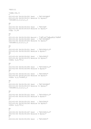 ^RSSI:11

^CSNR:-94,-5
"
2013-01-04 04:50:59:002 Send   : "AT^SYSINFO"
2013-01-04 04:50:59:011 Receive 31 Bytes:"
^SYSINFO:2,3,0,5,1,,5

OK
"
2013-01-04 04:50:59:016 Send   : "AT+CSQ"
2013-01-04 04:50:59:019 Receive 21 Bytes:"
+CSQ: 11,99

OK
"
2013-01-04 04:50:59:026 Record : "²éÑ¯µ±Ç°ÍøÂçµÄÏµÍ³Ä£Ê½"
2013-01-04 04:50:59:026 Send   : "AT^SYSINFO"
2013-01-04 04:50:59:030 Receive 31 Bytes:"
^SYSINFO:2,3,0,5,1,,5

OK
"
2013-01-04 04:50:59:051   Send   : "AT+COPS=3,0"
2013-01-04 04:50:59:055   Receive 6 Bytes:"
OK
"
2013-01-04 04:50:59:063   Send   : "AT+COPS?
"
2013-01-04 04:50:59:070   Receive 26 Bytes:"
+COPS: 0,0,"3",2

OK
"
2013-01-04 04:50:59:090   Send   : "AT+COPS=3,2"
2013-01-04 04:50:59:094   Receive 6 Bytes:"
OK
"
2013-01-04 04:50:59:101   Send   : "AT+COPS?
"
2013-01-04 04:50:59:120   Receive 30 Bytes:"
+COPS: 0,2,"51089",2

OK
"
2013-01-04 04:50:59:192 Send   : "AT^SYSINFO"
2013-01-04 04:50:59:210 Receive 31 Bytes:"
^SYSINFO:2,3,0,5,1,,5

OK
"
2013-01-04 04:50:59:222   Send   : "AT+COPS=3,0"
2013-01-04 04:50:59:225   Receive 6 Bytes:"
OK
"
2013-01-04 04:50:59:235   Send   : "AT+COPS?
"
2013-01-04 04:50:59:240   Receive 26 Bytes:"
+COPS: 0,0,"3",2

OK
"
2013-01-04 04:50:59:247 Send   : "AT+COPS=3,2"
2013-01-04 04:50:59:250 Receive 6 Bytes:"
OK
"
2013-01-04 04:50:59:256 Send   : "AT+COPS?
"
 