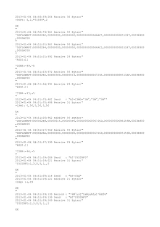 2013-01-04 04:50:59:264 Receive 30 Bytes:"
+COPS: 0,2,"51089",2

OK
"
2013-01-04 04:50:59:961 Receive 93 Bytes:"
^DSFLOWRPT:000002B2,00000000,00000000,0000000000066AC5,0000000000851387,0003E800
,000DAC00
"
2013-01-04 04:51:01:961 Receive 93 Bytes:"
^DSFLOWRPT:000002B4,00000000,00000000,0000000000066AC5,0000000000851387,0003E800
,000DAC00
"
2013-01-04 04:51:01:992 Receive 28 Bytes:"
^RSSI:11

^CSNR:-89,-5
"
2013-01-04 04:51:03:972 Receive 93 Bytes:"
^DSFLOWRPT:000002B6,000003C0,00000014,0000000000067245,00000000008513AF,0003E800
,000DAC00
"
2013-01-04 04:51:04:991 Receive 28 Bytes:"
^RSSI:11

^CSNR:-93,-5
"
2013-01-04 04:51:05:482 Send   : "AT+CPMS="SM","SM","SM""
2013-01-04 04:51:05:486 Receive 31 Bytes:"
+CPMS: 0,50,0,50,0,50

OK
"
2013-01-04 04:51:05:962 Receive 93 Bytes:"
^DSFLOWRPT:000002B8,00000014,000000F6,000000000006726D,000000000085159B,0003E800
,000DAC00
"
2013-01-04 04:51:07:960 Receive 93 Bytes:"
^DSFLOWRPT:000002BA,00000000,00000000,000000000006726D,000000000085159B,0003E800
,000DAC00
"
2013-01-04 04:51:07:990 Receive 28 Bytes:"
^RSSI:11

^CSNR:-94,-5
"
2013-01-04 04:51:09:006 Send   : "AT^SYSINFO"
2013-01-04 04:51:09:021 Receive 31 Bytes:"
^SYSINFO:2,3,0,5,1,,5

OK
"
2013-01-04 04:51:09:118 Send   : "AT+CSQ"
2013-01-04 04:51:09:121 Receive 21 Bytes:"
+CSQ: 11,99

OK
"
2013-01-04 04:51:09:130 Record : "²éÑ¯µ±Ç°ÍøÂçµÄÏµÍ³Ä£Ê½"
2013-01-04 04:51:09:130 Send   : "AT^SYSINFO"
2013-01-04 04:51:09:149 Receive 31 Bytes:"
^SYSINFO:2,3,0,5,1,,5

OK
 